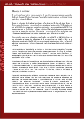 ATENCIÓN Y EDUCACIÓN DE LA PRIMERA INFANCIA | DOCUMENTO DE SUB EJE
Educación de nivel inicial
El nivel inicial es el primer tramo educativo de los sistemas nacionales de educación.
En Brasil, Ecuador, México, Nicaragua, Panamá, Perú y Venezuela, el nivel inicial forma
parte de la educación básica.
Según el país, está destinado a los niños y niñas de entre 45 días y 6 años. Según el
Sistema de clasificación internacional normalizada de la educación (CINE) elaborado
por la UNESCO, los programas educativos destinados a la primera infancia (CINE 0) se
caracterizan por su flexibilidad y enfoque holístico. El propósito de estos programas es
contribuir al “desarrollo cognitivo, físico, social y emocional del niño y familiarizar a los
niños de corta edad con la instrucción organizada fuera del entorno familiar”.
Dentro de los programas educativos clasificados como CINE 0, la UNESCO diferencia
los orientados al desarrollo educativo de la primera infancia (CINE 0 10) y a la
educación preprimaria (CINE 0 20). Los primeros están destinados a niños y niñas de 0
a 2 años, los segundos, a niños y niñas desde los 3 años hasta el inicio de la educación
primaria.
Los programas del nivel CINE 0 se ofrecen en entornos institucionalizados (escuelas,
centros comunitarios, hogares) preparados para acoger grupos de niños. Se excluyen
de este nivel las iniciativas de educación informal (a cargo de padres, familiares y/o
amigos) y los programas sin intención educativa centrados en la atención, nutrición y
salud de los niños y niñas.
Exceptuando el caso de Cuba, el último año del nivel inicial es obligatorio en todos los
países que conforman la región latinoamericana. Luego, en Honduras, México,
Ecuador, Perú y Venezuela, el tramo de escolarización obligatoria se inicia a los 3 años.
En tanto, en Argentina, Bolivia, Brasil, Costa Rica, El Salvador, Guatemala, Panamá y
Uruguay, a los 4 años, y en Chile, República Dominicana, Colombia, Nicaragua y
Paraguay, comienza a los 5 años.
En general, se observa una tendencia sostenida a extender el tramo obligatorio de la
educación hacia edades cada vez más tempranas. La República Bolivariana de
Venezuela fue pionera al establecer la obligatoriedad de la sala de 5 años en 1980,
mientras que Argentina, Guatemala, Colombia y Panamá establecieron la
obligatoriedad de la sala de 5 años durante el primer lustro de la década de 1990. En
tanto, El Salvador, República Dominicana, Paraguay y Uruguay lo hicieron durante el
período 1996-1998; Perú y México, entre 2003 y 2004; y Nicaragua y Bolivia, antes de
finalizar la década del 2000. Por otra parte, Costa Rica, Ecuador, Honduras, Brasil y
Chile fueron los últimos países de la región en establecer la obligatoriedad del último
año del nivel inicial.
 