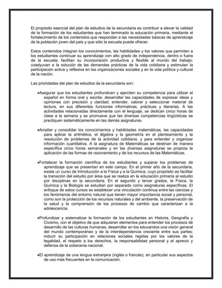 El propósito esencial del plan de estudios de la secundaria es contribuir a elevar la calidad
de la formación de los estudiantes que han terminado la educación primaria, mediante el
fortalecimiento de los contenidos que respondan a las necesidades básicas de aprendizaje
de la población joven del país y que sólo la escuela puede ofrecer.
Estos contenidos integran los conocimientos, las habilidades y los valores que permiten a
los estudiantes continuar su aprendizaje con alto grado de independencia, dentro o fuera
de la escuela; facilitan su incorporación productiva y flexible al mundo del trabajo;
coadyuvan a la solución de las demandas prácticas de la vida cotidiana y estimulan la
participación activa y reflexiva en las organizaciones sociales y en la vida política y cultural
de la nación.
Las prioridades del plan de estudios de la secundaria son:
Asegurar que los estudiantes profundicen y ejerciten su competencia para utilizar el
español en forma oral y escrita; desarrollar las capacidades de expresar ideas y
opiniones con precisión y claridad; entender, valorar y seleccionar material de
lectura, en sus diferentes funciones informativas, prácticas y literarias. A las
actividades relacionadas directamente con el lenguaje, se dedican cinco horas de
clase a la semana y se promueve que las diversas competencias lingüísticas se
practiquen sistemáticamente en las demás asignaturas.
Ampliar y consolidar los conocimientos y habilidades matemáticas, las capacidades
para aplicar la aritmética, el álgebra y la geometría en el planteamiento y la
resolución de problemas de la actividad cotidiana, y para entender y organizar
información cuantitativa. A la asignatura de Matemáticas se destinan de manera
específica cinco horas semanales y en las diversas asignaturas se propicia la
aplicación de las formas de razonamiento y de los recursos de las Matemáticas.
Fortalecer la formación científica de los estudiantes y superar los problemas de
aprendizaje que se presentan en este campo. En el primer año de la secundaria,
existe un curso de Introducción a la Física y a la Química, cuyo propósito es facilitar
la transición del estudio por área que se realiza en la educación primaria al estudio
por disciplinas en la secundaria. En el segundo y tercer grados, la Física, la
Química y la Biología se estudian por separado como asignaturas específicas. El
enfoque de estos cursos es establecer una vinculación continua entre las ciencias y
los fenómenos del entorno natural que tienen mayor importancia social y personal,
como son la protección de los recursos naturales y del ambiente, la preservación de
la salud y la comprensión de los procesos de cambio que caracterizan a la
adolescencia.
Profundizar y sistematizar la formación de los estudiantes en Historia, Geografía y
Civismo, con el objetivo de que adquieran elementos para entender los procesos de
desarrollo de las culturas humanas; desarrollar en los educandos una visión general
del mundo contemporáneo y de la interdependencia creciente entre sus partes;
inducir su participación en relaciones sociales regidas por los valores de la
legalidad, el respeto a los derechos, la responsabilidad personal y el aprecio y
defensa de la soberanía nacional.
El aprendizaje de una lengua extranjera (inglés o francés), en particular sus aspectos
de uso más frecuentes en la comunicación.
 