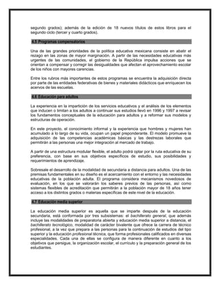 segundo grados); además de la edición de 18 nuevos títulos de estos libros para el
segundo ciclo (tercer y cuarto grados).
4.5 Programas compensatorios
Una de las grandes prioridades de la política educativa mexicana consiste en abatir el
rezago en las zonas de mayor marginación. A partir de las necesidades educativas más
urgentes de las comunidades, el gobierno de la República impulsa acciones que se
orientan a compensar y corregir las desigualdades que afectan el aprovechamiento escolar
de los niños con mayores carencias.
Entre los rubros más importantes de estos programas se encuentra la adquisición directa
por parte de las entidades federativas de bienes y materiales didácticos que enriquecen los
acervos de las escuelas.
4.6 Educación para adultos
La experiencia en la impartición de los servicios educativos y el análisis de los elementos
que inducen o limitan a los adultos a continuar sus estudios llevó en 1996 y 1997 a revisar
los fundamentos conceptuales de la educación para adultos y a reformar sus modelos y
estructuras de operación.
En este proyecto, el conocimiento informal y la experiencia que hombres y mujeres han
acumulado a lo largo de su vida, ocupan un papel preponderante. El modelo promueve la
adquisición de las competencias académicas básicas y las destrezas laborales que
permitirán a las personas una mejor integración al mercado de trabajo.
A partir de una estructura modular flexible, el adulto podrá optar por la ruta educativa de su
preferencia, con base en sus objetivos específicos de estudio, sus posibilidades y
requerimientos de aprendizaje.
Sobresale el desarrollo de la modalidad de secundaria a distancia para adultos. Una de las
premisas fundamentales en su diseño es el acercamiento con el entorno y las necesidades
educativas de la población adulta. El programa considera mecanismos novedosos de
evaluación, en los que se valorarán los saberes previos de las personas, así como
sistemas flexibles de acreditación que permitirán a la población mayor de 18 años tener
acceso a los distintos grados o materias específicas de este nivel de la educación.
4.7 Educación media superior
La educación media superior es aquella que se imparte después de la educación
secundaria, está conformada por tres subsistemas: el bachillerato general, que además
incluye las modalidades de preparatoria abierta y educación media superior a distancia, el
bachillerato tecnológico, modalidad de carácter bivalente que ofrece la carrera de técnico
profesional, a la vez que prepara a las personas para la continuación de estudios del tipo
superior y la educación profesional técnica, que forma profesionales calificados en diversas
especialidades. Cada una de ellas se configura de manera diferente en cuanto a los
objetivos que persigue, la organización escolar, el currículo y la preparación general de los
estudiantes.
 