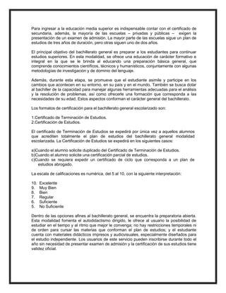Para ingresar a la educación media superior es indispensable contar con el certificado de
secundaria, además, la mayoría de las escuelas – privadas y públicas – exigen la
presentación de un examen de admisión. La mayor parte de las escuelas sigue un plan de
estudios de tres años de duración, pero otras siguen uno de dos años.
El principal objetivo del bachillerato general es preparar a los estudiantes para continuar
estudios superiores. En esta modalidad, se ofrece una educación de carácter formativo e
integral en la que se le brinda al educando una preparación básica general, que
comprende conocimientos científicos, técnicos y humanísticos, conjuntamente con algunas
metodologías de investigación y de dominio del lenguaje.
Además, durante esta etapa, se promueve que el estudiante asimile y participe en los
cambios que acontecen en su entorno, en su país y en el mundo. También se busca dotar
al bachiller de la capacidad para manejar algunas herramientas adecuadas para el análisis
y la resolución de problemas, así como ofrecerle una formación que corresponda a las
necesidades de su edad. Estos aspectos conforman el carácter general del bachillerato.
Los formatos de certificación para el bachillerato general escolarizado son:
1.Certificado de Terminación de Estudios.
2.Certificación de Estudios.
El certificado de Terminación de Estudios se expedirá por única vez a aquellos alumnos
que acrediten totalmente el plan de estudios del bachillerato general modalidad
escolarizada. La Certificación de Estudios se expedirá en los siguientes casos:
a)Cuando el alumno solicite duplicado del Certificado de Terminación de Estudios.
b)Cuando el alumno solicite una certificación parcial de estudios.
c)Cuando se requiera expedir un certificado de ciclo que corresponda a un plan de
estudios abrogado.
La escala de calificaciones es numérica, del 5 al 10, con la siguiente interpretación:
10. Excelente
9. Muy Bien
8. Bien
7. Regular
6. Suficiente
5. No Suficiente
Dentro de las opciones afines al bachillerato general, se encuentra la preparatoria abierta.
Esta modalidad fomenta el autodidactismo dirigido, le ofrece al usuario la posibilidad de
estudiar en el tiempo y al ritmo que mejor le convenga; no hay restricciones temporales ni
de orden para cursar las materias que conforman el plan de estudios; y el estudiante
cuenta con materiales didácticos impresos y audiovisuales, especialmente diseñados para
el estudio independiente. Los usuarios de este servicio pueden inscribirse durante todo el
año sin necesidad de presentar examen de admisión y la certificación de sus estudios tiene
validez oficial.
 