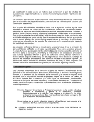 La acreditación de cada una de las materias que comprenden el plan de estudios del
subsistema de preparatoria abierta, se efectúa mediante la presentación y aprobación de
un examen.
La Secretaria de Educación Pública reconoce como documentos oficiales de certificación
para el subsistema de preparatoria abierta, el Certificado de Terminación de Estudios y la
Certificación de Estudios.
Por su parte el bachillerato tecnológico busca que el egresado domine alguna rama
tecnológica, además de contar con los fundamentos propios del bachillerato general.
Asimismo, se prepara al estudiante para la aplicación de las bases científicas, culturales y
técnicas que adquiere durante su enseñanza para resolver problemas en el ámbito laboral.
Este enfoque educativo tiene la finalidad de facilitar la incorporación de los estudiantes a la
actividad productiva que hayan elegido durante sus estudios. Al mismo tiempo, se pretende
que el alumno adquiera los conocimientos necesarios que le permitan - si así lo desea-
optar por una educación de tipo superior. De esta combinación surge el carácter bivalente
del bachillerato tecnológico.
La educación profesional técnica se imparte como una carrera que ofrece la formación de
personal técnico calificado en diversas especialidades. Tiene como propósito preparar
recursos humanos que ocupen mandos intermedios para desempeñarse laboralmente en
funciones como la supervisión, el control y la evaluación de los procesos de producción.
Los alumnos egresados obtienen el grado de profesional técnico, técnico profesional o
técnico básico, según la institución y tipo de programa que hayan estudiado. Este tipo de
estudios no constituye antecedentes para continuar estudios de educación superior. Los
servicios se prestan en todas las entidades federativas del país y la oferta se planea con
base en estudios de demanda escolar y laboral, en los ámbitos regional y nacional.
4.8 Educación superior
Las funciones primordiales de la educación superior se refieren a la formación de las
personas en los distintos campos de la ciencia, la tecnología, la docencia, la investigación;
también, a la extensión de los beneficios de la educación y la cultura al conjunto de la
sociedad, con el propósito de impulsar el progreso integral de la nación. En México, la
educación superior está conformada por cuatro tipos de instituciones: universidades,
institutos tecnológicos, escuelas normales y universidades tecnológicas. Comprende los
niveles de técnico superior universitario o profesional asociado, licenciatura, especialidad,
maestría y doctorado.
I.Técnico Superior Universitario o Profesional Asociado: es la opción educativa
posterior al bachillerato y previa a la licenciatura, orientada
fundamentalmente a la práctica, que conduce a la obtención del título
profesional correspondiente. Este nivel puede ser acreditado como parte del
plan de estudios de una licenciatura;
II.Licenciatura: es la opción educativa posterior al bachillerato que conduce a la
obtención del título profesional correspondiente;
III. Posgrado: es la opción educativa posterior a la licenciatura y que comprende los
siguientes niveles:
 