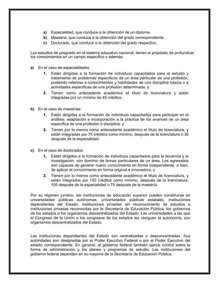 a) Especialidad, que conduce a la obtención de un diploma.
b) Maestría, que conduce a la obtención del grado correspondiente.
c) Doctorado, que conduce a la obtención del grado respectivo.
Los estudios de posgrado en el sistema educativo nacional, tienen el propósito de profundizar
los conocimientos en un campo específico y además:
a) En el caso de especialidades:
1. Están dirigidas a la formación de individuos capacitados para el estudio y
tratamiento de problemas específicos de un área particular de una profesión,
pudiendo referirse a conocimientos y habilidades de una disciplina básica o a
actividades específicas de una profesión determinada, y
2. Tienen como antecedente académico el título de licenciatura y están
integradas por un mínimo de 45 créditos.
b) En el caso de maestrías:
1. Están dirigidas a la formación de individuos capacitados para participar en el
análisis, adaptación e incorporación a la práctica de los avances de un área
específica de una profesión o disciplina, y
2. Tienen por lo menos como antecedente académico el título de licenciatura, y
están integradas por 75 créditos como mínimo, después de la licenciatura o 30
después de la especialidad.
c) En el caso de doctorados:
1. Están dirigidos a la formación de individuos capacitados para la docencia y la
investigación, con dominio de temas particulares de un área. Los egresados
son capaces de generar nuevo conocimiento en forma independiente, o bien,
de aplicar el conocimiento en forma original e innovadora, y
2. Tienen por lo menos como antecedente académico el título de licenciatura, y
están integrados por 150 créditos como mínimo, después de la licenciatura,
105 después de la especialidad o 75 después de la maestría.
Por su régimen jurídico, las instituciones de educación superior pueden constituirse en
universidades públicas autónomas, universidades públicas estatales, instituciones
dependientes del Estado, instituciones privadas sin reconocimiento de estudios e
instituciones privadas reconocidas por la Secretaría de Educación Pública, los gobiernos
de los estados o los organismos descentralizados del Estado. Las universidades a las que
el Congreso de la Unión o los congresos de los estados les otorguen la autonomía, son
organismos descentralizados del Estado.
Las instituciones dependientes del Estado son centralizadas o desconcentradas. Sus
autoridades son designadas por el Poder Ejecutivo Federal o por el Poder Ejecutivo del
estado correspondiente. En general, el gobierno federal también ejerce control sobre la
forma de administración y los planes y programas de estudio. Las instituciones del
gobierno federal dependen en su mayoría de la Secretaría de Educación Pública.
 