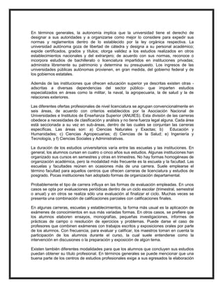 En términos generales, la autonomía implica que la universidad tiene el derecho de
designar a sus autoridades y a organizarse como mejor lo considere para expedir sus
normas y reglamentos dentro de lo establecido por la ley orgánica respectiva. La
universidad autónoma goza de libertad de cátedra y designa a su personal académico;
expide certificados, grados y títulos; otorga validez a los estudios realizados en otros
establecimientos nacionales y del extranjero; de acuerdo con sus normas, reconoce o
incorpora estudios de bachillerato o licenciatura impartidos en instituciones privadas;
administra libremente su patrimonio y determina su presupuesto. Los ingresos de las
universidades públicas autónomas provienen, en gran medida, del gobierno federal y de
los gobiernos estatales.
Además de las instituciones que ofrecen educación superior ya descritas existen otras -
adscritas a diversas dependencias del sector público- que imparten estudios
especializados en áreas como la militar, la naval, la agropecuaria, la de salud y la de
relaciones exteriores.
Las diferentes ofertas profesionales de nivel licenciatura se agrupan convencionalmente en
seis áreas, de acuerdo con criterios establecidos por la Asociación Nacional de
Universidades e Institutos de Enseñanza Superior (ANUIES). Esta división de las carreras
obedece a necesidades de clasificación y análisis y no tiene fuerza legal alguna. Cada área
está seccionada a su vez en sub-áreas, dentro de las cuales se conjuntan las carreras
específicas. Las áreas son: a) Ciencias Naturales y Exactas; b) Educación y
Humanidades; c) Ciencias Agropecuarias; d) Ciencias de la Salud; e) Ingeniería y
Tecnología, y f) Ciencias Sociales y Administrativas.
La duración de los estudios universitarios varía entre las escuelas y las instituciones. En
general, los alumnos cursan en cuatro o cinco años sus estudios. Algunas instituciones han
organizado sus cursos en semestres y otras en trimestres. No hay formas homogéneas de
organización académica, pero la modalidad más frecuente es la escuela y la facultad. Las
escuelas y facultades reúnen en ocasiones más de una carrera. Suele emplearse el
término facultad para aquellos centros que ofrecen carreras de licenciatura y estudios de
posgrado. Pocas instituciones han adoptado formas de organización departamental.
Probablemente el tipo de carrera influya en las formas de evaluación empleadas. En unos
casos se opta por evaluaciones periódicas dentro de un ciclo escolar (trimestral, semestral
o anual) y en otros se realiza sólo una evaluación al finalizar el ciclo. Muchas veces se
presenta una combinación de calificaciones parciales con calificaciones finales.
En algunas carreras, escuelas y establecimientos, la forma más usual es la aplicación de
exámenes de conocimientos en sus más variadas formas. En otros casos, se prefiere que
los alumnos elaboren ensayos, monografías, pequeñas investigaciones, informes de
prácticas de campo o resolución de ejercicios y problemas. Puede darse el caso de
profesores que combinen exámenes con trabajos escritos y exposiciones orales por parte
de los alumnos. Con frecuencia, para evaluar y calificar, los maestros toman en cuenta la
participación de los alumnos durante el curso, la cual suele entenderse como la
intervención en discusiones o la preparación y exposición de algún tema.
Existen también diferentes modalidades para que los alumnos que concluyen sus estudios
puedan obtener su título profesional. En términos generales se puede mencionar que una
buena parte de los centros de estudios profesionales exige a sus egresados la elaboración
 