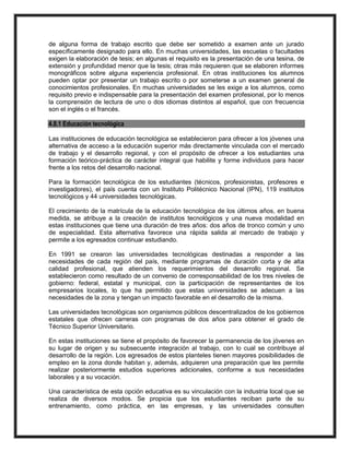 de alguna forma de trabajo escrito que debe ser sometido a examen ante un jurado
específicamente designado para ello. En muchas universidades, las escuelas o facultades
exigen la elaboración de tesis; en algunas el requisito es la presentación de una tesina, de
extensión y profundidad menor que la tesis; otras más requieren que se elaboren informes
monográficos sobre alguna experiencia profesional. En otras instituciones los alumnos
pueden optar por presentar un trabajo escrito o por someterse a un examen general de
conocimientos profesionales. En muchas universidades se les exige a los alumnos, como
requisito previo e indispensable para la presentación del examen profesional, por lo menos
la comprensión de lectura de uno o dos idiomas distintos al español, que con frecuencia
son el inglés o el francés.
4.8.1 Educación tecnológica
Las instituciones de educación tecnológica se establecieron para ofrecer a los jóvenes una
alternativa de acceso a la educación superior más directamente vinculada con el mercado
de trabajo y el desarrollo regional, y con el propósito de ofrecer a los estudiantes una
formación teórico-práctica de carácter integral que habilite y forme individuos para hacer
frente a los retos del desarrollo nacional.
Para la formación tecnológica de los estudiantes (técnicos, profesionistas, profesores e
investigadores), el país cuenta con un Instituto Politécnico Nacional (IPN), 119 institutos
tecnológicos y 44 universidades tecnológicas.
El crecimiento de la matrícula de la educación tecnológica de los últimos años, en buena
medida, se atribuye a la creación de institutos tecnológicos y una nueva modalidad en
estas instituciones que tiene una duración de tres años: dos años de tronco común y uno
de especialidad. Esta alternativa favorece una rápida salida al mercado de trabajo y
permite a los egresados continuar estudiando.
En 1991 se crearon las universidades tecnológicas destinadas a responder a las
necesidades de cada región del país, mediante programas de duración corta y de alta
calidad profesional, que atienden los requerimientos del desarrollo regional. Se
establecieron como resultado de un convenio de corresponsabilidad de los tres niveles de
gobierno: federal, estatal y municipal, con la participación de representantes de los
empresarios locales, lo que ha permitido que estas universidades se adecuen a las
necesidades de la zona y tengan un impacto favorable en el desarrollo de la misma.
Las universidades tecnológicas son organismos públicos descentralizados de los gobiernos
estatales que ofrecen carreras con programas de dos años para obtener el grado de
Técnico Superior Universitario.
En estas instituciones se tiene el propósito de favorecer la permanencia de los jóvenes en
su lugar de origen y su subsecuente integración al trabajo, con lo cual se contribuye al
desarrollo de la región. Los egresados de estos planteles tienen mayores posibilidades de
empleo en la zona donde habitan y, además, adquieren una preparación que les permite
realizar posteriormente estudios superiores adicionales, conforme a sus necesidades
laborales y a su vocación.
Una característica de esta opción educativa es su vinculación con la industria local que se
realiza de diversos modos. Se propicia que los estudiantes reciban parte de su
entrenamiento, como práctica, en las empresas, y las universidades consulten
 