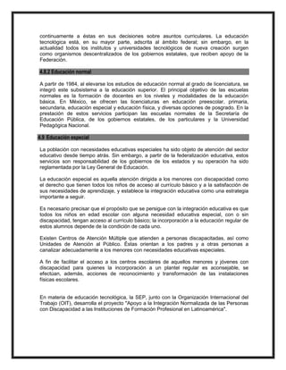 continuamente a éstas en sus decisiones sobre asuntos curriculares. La educación
tecnológica está, en su mayor parte, adscrita al ámbito federal; sin embargo, en la
actualidad todos los institutos y universidades tecnológicos de nueva creación surgen
como organismos descentralizados de los gobiernos estatales, que reciben apoyo de la
Federación.
4.8.2 Educación normal
A partir de 1984, al elevarse los estudios de educación normal al grado de licenciatura, se
integró este subsistema a la educación superior. El principal objetivo de las escuelas
normales es la formación de docentes en los niveles y modalidades de la educación
básica. En México, se ofrecen las licenciaturas en educación preescolar, primaria,
secundaria, educación especial y educación física, y diversas opciones de posgrado. En la
prestación de estos servicios participan las escuelas normales de la Secretaría de
Educación Pública, de los gobiernos estatales, de los particulares y la Universidad
Pedagógica Nacional.
4.9 Educación especial
La población con necesidades educativas especiales ha sido objeto de atención del sector
educativo desde tiempo atrás. Sin embargo, a partir de la federalización educativa, estos
servicios son responsabilidad de los gobiernos de los estados y su operación ha sido
reglamentada por la Ley General de Educación.
La educación especial es aquella atención dirigida a los menores con discapacidad como
el derecho que tienen todos los niños de acceso al currículo básico y a la satisfacción de
sus necesidades de aprendizaje, y establece la integración educativa como una estrategia
importante a seguir.
Es necesario precisar que el propósito que se persigue con la integración educativa es que
todos los niños en edad escolar con alguna necesidad educativa especial, con o sin
discapacidad, tengan acceso al currículo básico; la incorporación a la educación regular de
estos alumnos depende de la condición de cada uno.
Existen Centros de Atención Múltiple que atienden a personas discapacitadas, así como
Unidades de Atención al Público. Éstas orientan a los padres y a otras personas a
canalizar adecuadamente a los menores con necesidades educativas especiales.
A fin de facilitar el acceso a los centros escolares de aquellos menores y jóvenes con
discapacidad para quienes la incorporación a un plantel regular es aconsejable, se
efectúan, además, acciones de reconocimiento y transformación de las instalaciones
físicas escolares.
En materia de educación tecnológica, la SEP, junto con la Organización Internacional del
Trabajo (OIT), desarrolla el proyecto "Apoyo a la Integración Normalizada de las Personas
con Discapacidad a las Instituciones de Formación Profesional en Latinoamérica".
 