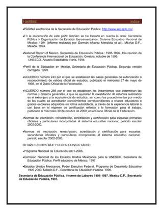 Fuentes: índice
PÁGINA electrónica de la Secretaría de Educación Pública: http://www.sep.gob.mx/
En la elaboración de este perfil también se ha tomado en cuenta la obra: Secretaría
Pública y Organización de Estados Iberoamericanos, Sistema Educativo Nacional de
México: 1994 (informe realizado por Germán Álvarez Mendiola et al.). México D.F.,
México, 1994.
National Report of Mexico. Secretaría de Educación Pública.: 1995-1996. 45a reunión de
la Conferencia Internacional de Educación, Ginebra, octubre de 1996.
UNESCO. Anuario Estadístico. París, 1998.
Perfil de la Educación en México. Secretaría de Educación Pública. Segunda versión
corregida, 1999.
ACUERDO número 243 por el que se establecen las bases generales de autorización o
reconocimiento de validez oficial de estudios, publicado el miércoles 27 de mayo de
1998, en el Diario Oficial de la Federación.
ACUERDO número 286 por el que se establecen los lineamientos que determinan las
normas y criterios generales, a que se ajustarán la revalidación de estudios realizados
en el extranjero y la equivalencia de estudios, así como los procedimientos por medio
de los cuales se acreditarán conocimientos correspondientes a niveles educativos o
grados escolares adquiridos en forma autodidacta, a través de la experiencia laboral o
con base en el régimen de certificación referido a la formación para el trabajo,
publicado el miércoles 30 de octubre de 2000, en el Diario Oficial de la Federación.
Normas de inscripción, reinscripción, acreditación y certificación para escuelas primarias
oficiales y particulares incorporadas al sistema educativo nacional, periodo escolar
2002-2003.
Normas de inscripción, reinscripción, acreditación y certificación para escuelas
secundarias oficiales y particulares incorporadas al sistema educativo nacional,
periodo escolar 2002-2003.
OTRAS FUENTES QUE PUEDEN CONSULTARSE:
Programa Nacional de Educación 2001-2006.
Comisión Nacional de los Estados Unidos Mexicanos para la UNESCO. Secretaría de
Educación Pública. Perfil educativo de México. 1997.
Estados Unidos Mexicanos. Poder Ejecutivo Federal. Programa de Desarrollo Educativo
1995-2000. México D.F., Secretaría de Educación Pública, 1996.
Secretaría de Educación Pública. Informe de Labores 1996-1997. México D.F., Secretaría
de Educación Pública, 1997.
 