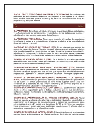 BACHILLERATO TECNOLÓGICO INDUSTRIAL Y DE SERVICIOS. Proporciona a los
educandos los conocimientos necesarios para ingresar al tipo superior y los capacita
como técnicos calificados para la industria y los servicios. Se cursa en tres años. Es
propedéutico y de opción terminal.
C índice
CAPACITACIÓN. Conjunto de actividades orientadas al aprendizaje básico, actualización
y perfeccionamiento de conocimientos y habilidades de los trabajadores técnicos y
administrativos para su mejor desempeño de sus labores.
CAPACITACIÓN TECNOLÓGICA. Tiene como propósito el impulsar la capacitación
formal para el trabajo y la vinculación con el aparato productivo y las necesidades de
desarrollo regional y nacional.
CATÁLOGO DE CENTROS DE TRABAJO (CCT). Es un directorio que registra los
centros de trabajo del Sistema Educativo Nacional, y las características básicas relativas
a la situación geográfica y administrativa de ellos. Apoya los procesos de evaluación,
administración y programación de las acciones del sector educativo, ya que proporciona
información oportuna y confiable de los servicios educativos de cada entidad federativa.
CENTRO DE ATENCIÓN MÚLTIPLE (CAM). Es la institución educativa que ofrece
educación básica en todos los niveles y modalidades para alumnos con discapacidad que
presentan necesidades educativas especiales.
CENTRO DE BACHILLERATO TECNOLÓGICO AGROPECUARIO (CBTA). Plantel en
que se forman profesionales de nivel medio superior técnico para que coadyuven en el
desarrollo del sector agropecuario. Los estudios que imparte son de carácter terminal o
propedéutico. Depende de la Dirección General de Educación Tecnológica Agropecuaria.
CENTRO DE BACHILLERATO TECNOLÓGICO INDUSTRIAL Y DE SERVICIOS
(CBTIS). Establecimiento que proporciona servicios de carácter terminal o propedéutico
en los cuales se forman profesionales de nivel medio superior técnico para que
coadyuven en el desarrollo de los sectores industrial y de servicios. Depende de la
Dirección General de Educación Tecnológica Industrial.
CENTRO DE CAPACITACIÓN DE EDUCACIÓN ESPECIAL. Establecimiento educativo
donde se ofrece capacitación para el trabajo a jóvenes que por sus características
(deficiencias físicas o mentales) no pueden concurrir a instituciones regulares del Sistema
Educativo Nacional.
CENTRO DE CAPACITACIÓN PARA EL TRABAJO INDUSTRIAL (CECATI). Plantel
donde se capacita y adiestra a los alumnos en actividades industriales. Los estudios se
proporcionan en 42 opciones de capacitación para el trabajo; las especialidades están
estruc-turadas de uno a 21 cursos cuya duración es de 100 a 450 horas, por espacio de
tres a cinco meses, y se dan a personas que tengan, cuando menos, 13 años de edad; su
antecedente propedéutico es la educación primaria.
CENTRO DE DESARROLLO INFANTIL (CENDI). Establecimiento donde se proporciona
atención directa y alimentación a los infantes que tienen de 45 días de nacidos a cinco
 