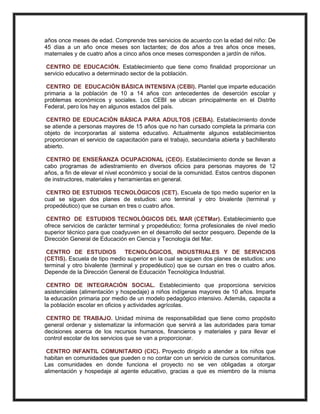 años once meses de edad. Comprende tres servicios de acuerdo con la edad del niño: De
45 días a un año once meses son lactantes; de dos años a tres años once meses,
maternales y de cuatro años a cinco años once meses corresponden a jardín de niños.
CENTRO DE EDUCACIÓN. Establecimiento que tiene como finalidad proporcionar un
servicio educativo a determinado sector de la población.
CENTRO DE EDUCACIÓN BÁSICA INTENSIVA (CEBI). Plantel que imparte educación
primaria a la población de 10 a 14 años con antecedentes de deserción escolar y
problemas económicos y sociales. Los CEBI se ubican principalmente en el Distrito
Federal, pero los hay en algunos estados del país.
CENTRO DE EDUCACIÓN BÁSICA PARA ADULTOS (CEBA). Establecimiento donde
se atiende a personas mayores de 15 años que no han cursado completa la primaria con
objeto de incorporarlas al sistema educativo. Actualmente algunos establecimientos
proporcionan el servicio de capacitación para el trabajo, secundaria abierta y bachillerato
abierto.
CENTRO DE ENSEÑANZA OCUPACIONAL (CEO). Establecimiento donde se llevan a
cabo programas de adiestramiento en diversos oficios para personas mayores de 12
años, a fin de elevar el nivel económico y social de la comunidad. Estos centros disponen
de instructores, materiales y herramientas en general.
CENTRO DE ESTUDIOS TECNOLÓGICOS (CET). Escuela de tipo medio superior en la
cual se siguen dos planes de estudios: uno terminal y otro bivalente (terminal y
propedéutico) que se cursan en tres o cuatro años.
CENTRO DE ESTUDIOS TECNOLÓGICOS DEL MAR (CETMar). Establecimiento que
ofrece servicios de carácter terminal y propedéutico; forma profesionales de nivel medio
superior técnico para que coadyuven en el desarrollo del sector pesquero. Depende de la
Dirección General de Educación en Ciencia y Tecnología del Mar.
CENTRO DE ESTUDIOS TECNOLÓGICOS, INDUSTRIALES Y DE SERVICIOS
(CETIS). Escuela de tipo medio superior en la cual se siguen dos planes de estudios: uno
terminal y otro bivalente (terminal y propedéutico) que se cursan en tres o cuatro años.
Depende de la Dirección General de Educación Tecnológica Industrial.
CENTRO DE INTEGRACIÓN SOCIAL. Establecimiento que proporciona servicios
asistenciales (alimentación y hospedaje) a niños indígenas mayores de 10 años. Imparte
la educación primaria por medio de un modelo pedagógico intensivo. Además, capacita a
la población escolar en oficios y actividades agrícolas.
CENTRO DE TRABAJO. Unidad mínima de responsabilidad que tiene como propósito
general ordenar y sistematizar la información que servirá a las autoridades para tomar
decisiones acerca de los recursos humanos, financieros y materiales y para llevar el
control escolar de los servicios que se van a proporcionar.
CENTRO INFANTIL COMUNITARIO (CIC). Proyecto dirigido a atender a los niños que
habitan en comunidades que pueden o no contar con un servicio de cursos comunitarios.
Las comunidades en donde funciona el proyecto no se ven obligadas a otorgar
alimentación y hospedaje al agente educativo, gracias a que es miembro de la misma
 