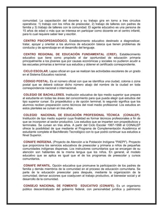 comunidad. La capacitación del docente y su trabajo gira en torno a tres circuitos
operativos: 1) trabajo con los niños de preescolar, 2) trabajo de talleres con padres de
familia y 3) trabajo de talleres con la comunidad. El agente educativo es una persona de
15 años de edad o más que se interesa en participar como docente en el centro infantil,
para lo cual requiere saber leer y escribir.
CENTRO PSICOPEDAGÓGICO. Establecimiento educativo destinado a diagnosticar,
tratar, apoyar y orientar a los alumnos de educación básica que tienen problemas de
conducta y de aprendizaje en el desarrollo del lenguaje.
CENTRO REGIONAL DE EDUCACIÓN FUNDAMENTAL (CREF). Establecimiento
educativo que tiene como propósito el dar oportunidad de educación primaria
principalmente a los jóvenes que por causas económicas y sociales no pudieron acudir a
las escuelas primarias a terminar sus estudios y obtener el certificado correspondiente.
CICLO ESCOLAR. Lapso oficial en que se realizan las actividades escolares de un grado
en el Sistema Educativo nacional.
CÓDIGO POSTAL. Es el número oficial con que se identifica una ciudad, colonia o zona
postal que se deberá colocar dicho número abajo del nombre de la ciudad en toda
correspondencia nacional o internacional.
COLEGIO DE BACHILLERES. Institución educativa de tipo medio superior que prepara
al estudiante en todas las áreas del conocimiento para que pueda elegir qué estudios del
tipo superior cursar. Es propedéutico y de opción terminal; lo segundo significa que los
alumnos reciben preparación como técnicos del nivel medio profesional. Los estudios en
estos planteles se cursan en tres años.
COLEGIO NACIONAL DE EDUCACIÓN PROFESIONAL TÉCNICA (CONALEP).
Institución de tipo medio superior cuya finalidad es formar técnicos profesionales a fin de
que se incorporen al sector productivo. Los estudios que se imparten son propedéuticos y
terminales. Se cursan en tres años. A partir del Ciclo Escolar 1997-1998 el CONALEP
ofrece la posibilidad de que mediante el Programa de Complementación Académica el
estudiante complete el Bachillerato Tecnológico con lo que podrá continuar sus estudios a
Nivel Superior.
CONAFE INDÍGENA. (Proyecto de Atención a la Población Indígena "PAEPI"). Proyecto
que proporciona los servicios educativos de preescolar y primaria a niños de pequeñas
comunidades indígenas dispersas. Los instructores comunitarios que se encargan de su
atención son hablantes de la misma lengua que los niños. En general, el modelo
educativo que se aplica es igual que el de los programas de preescolar y cursos
comunitarios.
CONAFE INFANTIL. Opción educativa que promueve la participación de los padres de
familia y demás miembros de la comunidad en el proceso de educación comunitaria. Se
parte de la educación preescolar para después, mediante la organización de la
comunidad, derivar acciones que coadyuven al trabajo productivo, al bienestar social y al
desarrollo de la comunidad.
CONSEJO NACIONAL DE FOMENTO EDUCATIVO (CONAFE). Es un organismo
público descentralizado del gobierno federal, con personalidad jurídica y patrimonio
 