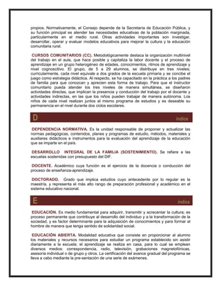 propios. Normativamente, el Consejo depende de la Secretaría de Educación Pública, y
su función principal es atender las necesidades educativas de la población marginada,
particularmente en el medio rural. Otras actividades importantes son investigar,
desarrollar, operar y evaluar modelos educativos para mejorar la cultura y la educación
comunitaria rural.
CURSOS COMUNITARIOS (CC). Metodológicamente destaca la organización multinivel
del trabajo en el aula, que hace posible y capitaliza la labor docente y el proceso de
aprendizaje en un grupo heterogéneo de edades, conocimientos, ritmos de aprendizaje y
nivel cognoscitivo. El grupo, de 5 a 29 alumnos, se distribuye en tres niveles;
curricularmente, cada nivel equivale a dos grados de la escuela primaria y se concibe el
juego como estrategia didáctica. Al respecto, se ha capacitado en la práctica a los padres
de familia para que conozcan y aprecien esta forma de trabajo. Para que el instructor
comunitario pueda atender los tres niveles de manera simultánea, se diseñaron
actividades directas, que implican la presencia y conducción del trabajo por el docente y
actividades indirectas, en las que los niños pueden trabajar de manera autónoma. Los
niños de cada nivel realizan juntos el mismo programa de estudios y es deseable su
permanencia en el nivel durante dos ciclos escolares.
D índice
DEPENDENCIA NORMATIVA. Es la unidad responsable de proponer y actualizar las
normas pedagógicas, contenidos, planes y programas de estudio, métodos, materiales y
auxiliares didácticos e instrumentos para la evaluación del aprendizaje de la educación
que se imparte en el país.
DESARROLLO INTEGRAL DE LA FAMILIA (SOSTENIMIENTO). Se refiere a las
escuelas sostenidas con presupuesto del DIF.
DOCENTE. Académico cuya función es el ejercicio de la docencia o conducción del
proceso de enseñanza-aprendizaje.
DOCTORADO. Grado que implica estudios cuyo antecedente por lo regular es la
maestría, y representa el más alto rango de preparación profesional y académico en el
sistema educativo nacional.
E índice
EDUCACIÓN. Es medio fundamental para adquirir, transmitir y acrecentar la cultura; es
proceso permanente que contribuye al desarrollo del individuo y a la transformación de la
sociedad, y es factor determinante para la adquisición de conocimientos y para formar al
hombre de manera que tenga sentido de solidaridad social.
EDUCACIÓN ABIERTA. Modalidad educativa que consiste en proporcionar al alumno
los materiales y recursos necesarios para estudiar un programa establecido sin asistir
diariamente a la escuela; el aprendizaje se realiza en casa, para lo cual se emplean
diversos medios: correspondencia, radio, televisión, grabaciones magnetofónicas,
asesoría individual o de grupo y otros. La certificación del avance gradual del programa se
lleva a cabo mediante la pre-sentación de una serie de exámenes.
 