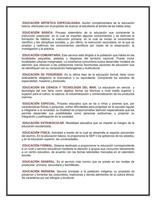 EDUCACIÓN ARTÍSTICA ESPECIALIZADA. Acción complementaria de la educación
básica, efectuada con el propósito de acercar al estudiante al ámbito de las bellas artes.
EDUCACIÓN BÁSICA. Proceso sistemático de la educación que comprende la
instrucción preescolar, en la cual se imparten algunos conocimientos y se estimula la
formación de hábitos; la instrucción primaria, en la cual se inician el conocimiento
científico y las disciplinas sociales, y, por último, la instrucción secundaria, en la que se
amplían y reafirman los conocimientos científicos por medio de la observación, la
investigación y la práctica.
EDUCACIÓN COMUNITARIA. Este servicio está dirigido a la población que habita en las
localidades pequeñas, aisladas y dispersas del territorio nacional. Puede incluir
localidades urbanas marginadas. La enseñanza comunitaria busca desarrollar modelos de
atención que ofrezcan a las poblaciones menos favorecidas opciones de educación que
se identifiquen con su composición heterogénea y multicultural.
EDUCACIÓN DE POSGRADO. Es la última fase de la educación formal; tiene como
antecedente obligatorio la licenciatura o su equivalente. Comprende los estudios de
especialidad, maestría y doctorado.
EDUCACIÓN EN CIENCIA Y TECNOLOGÍA DEL MAR. La educación en ciencia y
tecnología del mar tiene como objetivo formar los técnicos a nivel medio superior y
superior para el cultivo, la captura, la industrialización y comercialización de los productos
marinos.
EDUCACIÓN ESPECIAL. Proceso educativo que se da a niños y jóvenes que, por
características físicas o psíquicas, sufren dificultades para progresar en la escuela regular
e integrarse a la sociedad; su finalidad es proporcionarles atención especializada que les
permita desarrollar sus posibilidades como personas autónomas, y propiciar su
integración y participación en la sociedad.
EDUCACIÓN EXTRAESCOLAR. Modalidad educativa que se imparte al margen de la
educación escolarizada.
EDUCACIÓN FÍSICA. Actividad a través de la cual se desarrolla el aspecto psicomotor
del alumno. En la educación básica, la proporciona la SEP o los gobiernos de los estados,
y en la educación superior, las universidades.
EDUCACIÓN FORMAL. Sistema destinado a proporcionar la educación correspondiente
a un nivel y servicio educativos mediante la atención a grupos que concurren diariamente
a un centro educativo, de acuerdo con las fechas laborables marcadas en el calendario
escolar.
EDUCACIÓN GENERAL. Es el servicio más común que se presta en los niveles de
preescolar, primaria, secundaria y bachillerato.
EDUCACIÓN INDÍGENA. Servicio brindado a la población indígena; su propósito es
preservar y fomentar las costumbres, tradiciones y demás elementos de la cultura étnica.
Se caracteriza por ser bilingüe y bicultural.
 