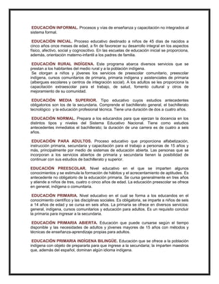 EDUCACIÓN INFORMAL. Procesos y vías de enseñanza y capacitación no integrados al
sistema formal.
EDUCACIÓN INICIAL. Proceso educativo destinado a niños de 45 días de nacidos a
cinco años once meses de edad, a fin de favorecer su desarrollo integral en los aspectos
físico, afectivo, social y cognoscitivo. En las escuelas de educación inicial se proporciona,
además, orientación materno-infantil a los padres de familia.
EDUCACIÓN RURAL INDÍGENA. Este programa abarca diversos servicios que se
prestan a los habitantes del medio rural y a la población indígena.
Se otorgan a niños y jóvenes los servicios de preescolar comunitario, preescolar
indígena, cursos comunitarios de primaria, primaria indígena y asistenciales de primaria
(albergues escolares y centros de integración social). A los adultos se les proporciona la
capacitación extraescolar para el trabajo, de salud, fomento cultural y otros de
mejoramiento de su comunidad.
EDUCACIÓN MEDIA SUPERIOR. Tipo educativo cuyos estudios antecedentes
obligatorios son los de la secundaria. Comprende el bachillerato general, el bachillerato
tecnológico y la educación profesional técnica. Tiene una duración de dos a cuatro años.
EDUCACIÓN NORMAL. Prepara a los educandos para que ejerzan la docencia en los
distintos tipos y niveles del Sistema Educativo Nacional. Tiene como estudios
antecedentes inmediatos el bachillerato; la duración de una carrera es de cuatro a seis
años.
EDUCACIÓN PARA ADULTOS. Proceso educativo que proporciona alfabetización,
instrucción primaria, secundaria y capacitación para el trabajo a personas de 15 años y
más, principalmente por medio de sistemas de educación abierta. Las personas que se
incorporan a los servicios abiertos de primaria y secundaria tienen la posibilidad de
continuar con sus estudios de bachillerato y superior.
EDUCACIÓN PREESCOLAR. Nivel educativo en el que se imparten algunos
conocimientos y se estimula la formación de hábitos y el acrecentamiento de aptitudes. Es
antecedente no obligatorio de la educación primaria. Se cursa generalmente en tres años
y atiende a niños de tres, cuatro o cinco años de edad. La educación preescolar se ofrece
en general, indígena o comunitaria.
EDUCACIÓN PRIMARIA. Nivel educativo en el cual se forma a los educandos en el
conocimiento científico y las disciplinas sociales. Es obligatoria, se imparte a niños de seis
a 14 años de edad y se cursa en seis años. La primaria se ofrece en diversos servicios:
general, indígena, cursos comunitarios y educación para adultos. Es un requisito concluir
la primaria para ingresar a la secundaria.
EDUCACIÓN PRIMARIA ABIERTA. Educación que puede cursarse según el tiempo
disponible y las necesidades de adultos y jóvenes mayores de 15 años con métodos y
técnicas de enseñanza-aprendizaje propias para adultos.
EDUCACIÓN PRIMARIA INDÍGENA BILINGÜE. Educación que se ofrece a la población
indígena con objeto de prepararla para que ingrese a la secundaria; la imparten maestros
que, además del español, dominan algún idioma indígena.
 