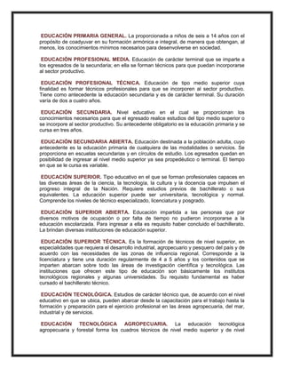 EDUCACIÓN PRIMARIA GENERAL. La proporcionada a niños de seis a 14 años con el
propósito de coadyuvar en su formación armónica e integral, de manera que obtengan, al
menos, los conocimientos mínimos necesarios para desenvolverse en sociedad.
EDUCACIÓN PROFESIONAL MEDIA. Educación de carácter terminal que se imparte a
los egresados de la secundaria; en ella se forman técnicos para que puedan incorporarse
al sector productivo.
EDUCACIÓN PROFESIONAL TÉCNICA. Educación de tipo medio superior cuya
finalidad es formar técnicos profesionales para que se incorporen al sector productivo.
Tiene como antecedente la educación secundaria y es de carácter terminal. Su duración
varía de dos a cuatro años.
EDUCACIÓN SECUNDARIA. Nivel educativo en el cual se proporcionan los
conocimientos necesarios para que el egresado realice estudios del tipo medio superior o
se incorpore al sector productivo. Su antecedente obligatorio es la educación primaria y se
cursa en tres años.
EDUCACIÓN SECUNDARIA ABIERTA. Educación destinada a la población adulta, cuyo
antecedente es la educación primaria de cualquiera de las modalidades o servicios. Se
proporciona en escuelas secundarias y en círculos de estudio. Los egresados quedan en
posibilidad de ingresar al nivel medio superior ya sea propedéutico o terminal. El tiempo
en que se le cursa es variable.
EDUCACIÓN SUPERIOR. Tipo educativo en el que se forman profesionales capaces en
las diversas áreas de la ciencia, la tecnología, la cultura y la docencia que impulsen el
progreso integral de la Nación. Requiere estudios previos de bachillerato o sus
equivalentes. La educación superior puede ser universitaria, tecnológica y normal.
Comprende los niveles de técnico especializado, licenciatura y posgrado.
EDUCACIÓN SUPERIOR ABIERTA. Educación impartida a las personas que por
diversos motivos de ocupación o por falta de tiempo no pudieron incorporarse a la
educación escolarizada. Para ingresar a ella es requisito haber concluido el bachillerato.
La brindan diversas instituciones de educación superior.
EDUCACIÓN SUPERIOR TÉCNICA. Es la formación de técnicos de nivel superior, en
especialidades que requiera el desarrollo industrial, agropecuario y pesquero del país y de
acuerdo con las necesidades de las zonas de influencia regional. Corresponde a la
licenciatura y tiene una duración regularmente de 4 a 5 años y los contenidos que se
imparten abarcan sobre todo las áreas de investigación científica y tecnológica. Las
instituciones que ofrecen este tipo de educación son básicamente los institutos
tecnológicos regionales y algunas universidades. Su requisito fundamental es haber
cursado el bachillerato técnico.
EDUCACIÓN TECNOLÓGICA. Estudios de carácter técnico que, de acuerdo con el nivel
educativo en que se ubica, pueden abarcar desde la capacitación para el trabajo hasta la
formación y preparación para el ejercicio profesional en las áreas agropecuaria, del mar,
industrial y de servicios.
EDUCACIÓN TECNOLÓGICA AGROPECUARIA. La educación tecnológica
agropecuaria y forestal forma los cuadros técnicos de nivel medio superior y de nivel
 