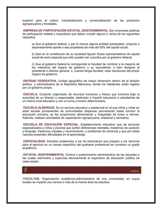 superior para el cultivo, industrialización y comercialización de los productos
agropecuarios y forestales.
EMPRESA DE PARTICIPACIÓN ESTATAL (SOSTENIMIENTO). Son empresas públicas
de participación estatal y mayoritaria que deben cumplir alguno o varios de los siguientes
requisitos:
a) Que el gobierno federal, o por lo menos alguna entidad paraestatal, conjunta o
separadamente aporte o sea propietaria de más del 50% del capital social;
b) Que en la constitución de su sociedad figuren títulos representativos de capital
social de serie especial que sólo puedan ser suscritos por el gobierno federal;
c) Que el gobierno federal le corresponda la facultad de nombrar a la mayoría de
los miembros del órgano de gobierno o su equivalente, o bien designar al
presidente o director general, o, cuando tenga facultad, vetar decisiones del propio
órgano de gobierno.
ENTIDAD FEDERATIVA. Unidad geográfica de mayor dimensión dentro de la división
política y administrativa de la República Mexicana, donde los habitantes están regidos
por un gobierno propio.
ESCUELA. Conjunto organizado de recursos humanos y físicos que funciona bajo la
autoridad de un director o responsable, destinado a impartir educación a estudiantes de
un mismo nivel educativo y con un turno y horario determinados.
ESCUELA ALBERGUE. Es un servicio educativo y asistencial en el que niños y niñas en
edad escolar provenientes de comunidades dispersas permanecen hasta concluir la
educación primaria; se les proporciona alimentación y hospedaje de lunes a viernes.
Además, realizan actividades de capacitación agropecuaria, artesanal y recreativa.
ESCUELA DE EDUCACIÓN ESPECIAL. Establecimiento educativo que da servicios
especializados a niños y jóvenes que sufren deficiencias mentales, trastornos de audición
y lenguaje, trastornos visuales y neuromotores, y problemas de conducta y que por estas
razones presentan dificultades en el aprendizaje.
ESPECIALIDAD. Estudios posteriores a los de licenciatura que prepara a los alumnos
para el ejercicio en un campo específico del quehacer profesional sin constituir un grado
académico.
ESTATAL (SOSTENIMIENTO). Control o sostenimiento administrativo de las escuelas a
las cuales administra y supervisa técnicamente el organismo de educación pública de
cada estado.
F índice
FACULTAD. Organización académico-administrativa de una universidad, en cuyos
locales se imparte una carrera o más de la misma área de estudios.
 