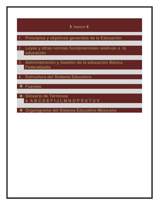 ÍNDICE
1. Principios y objetivos generales de la Educación
2. Leyes y otras normas fundamentales relativas a la
educación
3. Administración y Gestión de la educación Básica
Federalizada
4. Estructura del Sistema Educativo
Fuentes
Glosario de Términos
A B C D E F I J L M N O P R S T U V
Organigrama del Sistema Educativo Mexicano
 