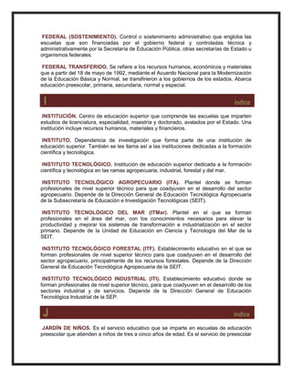 FEDERAL (SOSTENIMIENTO). Control o sostenimiento administrativo que engloba las
escuelas que son financiadas por el gobierno federal y controladas técnica y
administrativamente por la Secretaría de Educación Pública, otras secretarías de Estado u
organismos federales.
FEDERAL TRANSFERIDO. Se refiere a los recursos humanos, económicos y materiales
que a partir del 18 de mayo de 1992, mediante el Acuerdo Nacional para la Modernización
de la Educación Básica y Normal, se transfirieron a los gobiernos de los estados. Abarca
educación preescolar, primaria, secundaria, normal y especial.
I índice
INSTITUCIÓN. Centro de educación superior que comprende las escuelas que imparten
estudios de licenciatura, especialidad, maestría y doctorado, avalados por el Estado. Una
institución incluye recursos humanos, materiales y financieros.
INSTITUTO. Dependencia de investigación que forma parte de una institución de
educación superior. También se les llama así a las instituciones dedicadas a la formación
científica y tecnológica.
INSTITUTO TECNOLÓGICO. Institución de educación superior dedicada a la formación
científica y tecnológica en las ramas agropecuaria, industrial, forestal y del mar.
INSTITUTO TECNOLÓGICO AGROPECUARIO (ITA). Plantel donde se forman
profesionales de nivel superior técnico para que coadyuven en el desarrollo del sector
agropecuario. Depende de la Dirección General de Educación Tecnológica Agropecuaria
de la Subsecretaría de Educación e Investigación Tecnológicas (SEIT).
INSTITUTO TECNOLÓGICO DEL MAR (ITMar). Plantel en el que se forman
profesionales en el área del mar, con los conocimientos necesarios para elevar la
productividad y mejorar los sistemas de transformación e industrialización en el sector
primario. Depende de la Unidad de Educación en Ciencia y Tecnología del Mar de la
SEIT.
INSTITUTO TECNOLÓGICO FORESTAL (ITF). Establecimiento educativo en el que se
forman profesionales de nivel superior técnico para que coadyuven en el desarrollo del
sector agropecuario, principalmente de los recursos forestales. Depende de la Dirección
General de Educación Tecnológica Agropecuaria de la SEIT.
INSTITUTO TECNOLÓGICO INDUSTRIAL (ITI). Establecimiento educativo donde se
forman profesionales de nivel superior técnico, para que coadyuven en el desarrollo de los
sectores industrial y de servicios. Depende de la Dirección General de Educación
Tecnológica Industrial de la SEP.
J índice
JARDÍN DE NIÑOS. Es el servicio educativo que se imparte en escuelas de educación
preescolar que atienden a niños de tres a cinco años de edad. Es el servicio de preescolar
 