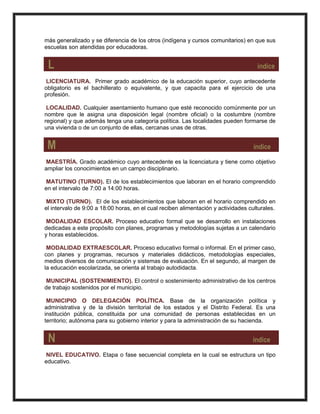 más generalizado y se diferencia de los otros (indígena y cursos comunitarios) en que sus
escuelas son atendidas por educadoras.
L índice
LICENCIATURA. Primer grado académico de la educación superior, cuyo antecedente
obligatorio es el bachillerato o equivalente, y que capacita para el ejercicio de una
profesión.
LOCALIDAD. Cualquier asentamiento humano que esté reconocido comúnmente por un
nombre que le asigna una disposición legal (nombre oficial) o la costumbre (nombre
regional) y que además tenga una categoría política. Las localidades pueden formarse de
una vivienda o de un conjunto de ellas, cercanas unas de otras.
M índice
MAESTRÍA. Grado académico cuyo antecedente es la licenciatura y tiene como objetivo
ampliar los conocimientos en un campo disciplinario.
MATUTINO (TURNO). El de los establecimientos que laboran en el horario comprendido
en el intervalo de 7:00 a 14:00 horas.
MIXTO (TURNO). El de los establecimientos que laboran en el horario comprendido en
el intervalo de 9:00 a 18:00 horas, en el cual reciben alimentación y actividades culturales.
MODALIDAD ESCOLAR. Proceso educativo formal que se desarrollo en instalaciones
dedicadas a este propósito con planes, programas y metodologías sujetas a un calendario
y horas establecidos.
MODALIDAD EXTRAESCOLAR. Proceso educativo formal o informal. En el primer caso,
con planes y programas, recursos y materiales didácticos, metodologías especiales,
medios diversos de comunicación y sistemas de evaluación. En el segundo, al margen de
la educación escolarizada, se orienta al trabajo autodidacta.
MUNICIPAL (SOSTENIMIENTO). El control o sostenimiento administrativo de los centros
de trabajo sostenidos por el municipio.
MUNICIPIO O DELEGACIÓN POLÍTICA. Base de la organización política y
administrativa y de la división territorial de los estados y el Distrito Federal. Es una
institución pública, constituida por una comunidad de personas establecidas en un
territorio; autónoma para su gobierno interior y para la administración de su hacienda.
N índice
NIVEL EDUCATIVO. Etapa o fase secuencial completa en la cual se estructura un tipo
educativo.
 
