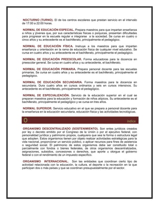 NOCTURNO (TURNO). El de los centros escolares que prestan servicio en el intervalo
de 17:00 a 22:00 horas.
NORMAL DE EDUCACIÓN ESPECIAL. Prepara maestros para que impartan enseñanza
a niños y jóvenes que, por sus características físicas o psíquicas, presentan dificultades
para progresar en la escuela regular e integrarse a la sociedad. Se cursa en cuatro o
cinco años y su antecedente es el bachillerato, principalmente el pedagógico.
NORMAL DE EDUCACIÓN FÍSICA. Instruye a los maestros para que impartan
enseñanza u orientación en la rama de educación física de cualquier nivel educativo. Se
cursa en cuatro años y su antecedente es el bachillerato, principalmente el pedagógico.
NORMAL DE EDUCACIÓN PREESCOLAR. Forma educadoras para la docencia en
preescolar general. Se cursa en cuatro años y su antecedente, el bachillerato.
NORMAL DE EDUCACIÓN PRIMARIA. Prepara personal docente para las escuelas
primarias. Se cursa en cuatro años y su antecedente es el bachillerato, principalmente el
pedagógico.
NORMAL DE EDUCACIÓN SECUNDARIA. Forma maestros para la docencia en
secundaria. Dura cuatro años en cursos ordinarios y seis en cursos intensivos. Su
antecedente es el bachillerato, principalmente el pedagógico.
NORMAL DE ESPECIALIZACIÓN. Servicio de la educación superior en el cual se
preparan maestros para la educación y formación de niños atípicos. Su antecedente es el
bachillerato, principalmente el pedagógico y se cursa en tres años.
NORMAL SUPERIOR. Servicio educativo en el que se prepara a personal docente para
la enseñanza en la educación secundaria, educación física y las actividades tecnológicas.
O índice
ORGANISMO DESCENTRALIZADO (SOSTENIMIENTO). Son entes jurídicos creados
por ley o decreto emitido por el Congreso de la Unión o por el ejecutivo federal, con
personalidad jurídica y patrimonio propios, cualquiera que sea la forma o estructura legal
que adopten. Estos organismos tienen por objeto realizar actividades estratégicas para la
vida nacional, proporcionar un servicio público, o aplicar recursos para fines de asistencia
o seguridad social. El patrimonio de estos organismos debe ser constituido total o
parcialmente con fondos o bienes federales, de otros organismos descentralizados,
asignaciones, subsidios, concesiones o derechos, que aporte u otorgue el gobierno
federal o con el rendimiento de un impuesto específico.
ORGANISMO INTERNACIONAL. Son las entidades que coordinan cierto tipo de
actividad relacionada con la educación, la cultura, el deporte o la recreación en la que
participan dos o más países y que se coordinan presupuestalmente por el sector.
 