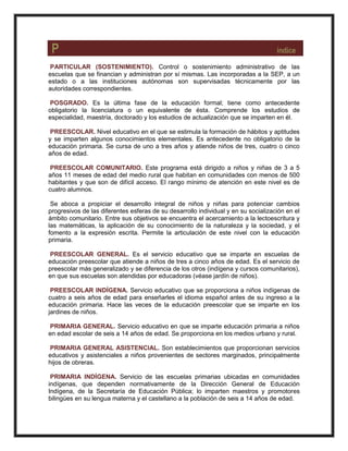 P índice
PARTICULAR (SOSTENIMIENTO). Control o sostenimiento administrativo de las
escuelas que se financian y administran por sí mismas. Las incorporadas a la SEP, a un
estado o a las instituciones autónomas son supervisadas técnicamente por las
autoridades correspondientes.
POSGRADO. Es la última fase de la educación formal; tiene como antecedente
obligatorio la licenciatura o un equivalente de ésta. Comprende los estudios de
especialidad, maestría, doctorado y los estudios de actualización que se imparten en él.
PREESCOLAR. Nivel educativo en el que se estimula la formación de hábitos y aptitudes
y se imparten algunos conocimientos elementales. Es antecedente no obligatorio de la
educación primaria. Se cursa de uno a tres años y atiende niños de tres, cuatro o cinco
años de edad.
PREESCOLAR COMUNITARIO. Este programa está dirigido a niños y niñas de 3 a 5
años 11 meses de edad del medio rural que habitan en comunidades con menos de 500
habitantes y que son de difícil acceso. El rango mínimo de atención en este nivel es de
cuatro alumnos.
Se aboca a propiciar el desarrollo integral de niños y niñas para potenciar cambios
progresivos de las diferentes esferas de su desarrollo individual y en su socialización en el
ámbito comunitario. Entre sus objetivos se encuentra el acercamiento a la lectoescritura y
las matemáticas, la aplicación de su conocimiento de la naturaleza y la sociedad, y el
fomento a la expresión escrita. Permite la articulación de este nivel con la educación
primaria.
PREESCOLAR GENERAL. Es el servicio educativo que se imparte en escuelas de
educación preescolar que atiende a niños de tres a cinco años de edad. Es el servicio de
preescolar más generalizado y se diferencia de los otros (indígena y cursos comunitarios),
en que sus escuelas son atendidas por educadoras (véase jardín de niños).
PREESCOLAR INDÍGENA. Servicio educativo que se proporciona a niños indígenas de
cuatro a seis años de edad para enseñarles el idioma español antes de su ingreso a la
educación primaria. Hace las veces de la educación preescolar que se imparte en los
jardines de niños.
PRIMARIA GENERAL. Servicio educativo en que se imparte educación primaria a niños
en edad escolar de seis a 14 años de edad. Se proporciona en los medios urbano y rural.
PRIMARIA GENERAL ASISTENCIAL. Son establecimientos que proporcionan servicios
educativos y asistenciales a niños provenientes de sectores marginados, principalmente
hijos de obreras.
PRIMARIA INDÍGENA. Servicio de las escuelas primarias ubicadas en comunidades
indígenas, que dependen normativamente de la Dirección General de Educación
Indígena, de la Secretaría de Educación Pública; lo imparten maestros y promotores
bilingües en su lengua materna y el castellano a la población de seis a 14 años de edad.
 