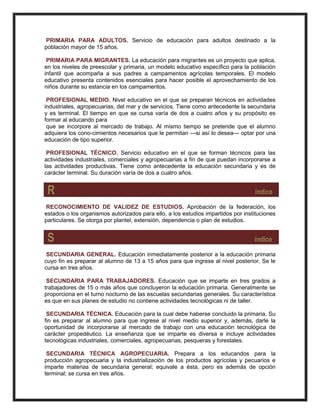 PRIMARIA PARA ADULTOS. Servicio de educación para adultos destinado a la
población mayor de 15 años.
PRIMARIA PARA MIGRANTES. La educación para migrantes es un proyecto que aplica,
en los niveles de preescolar y primaria, un modelo educativo específico para la población
infantil que acompaña a sus padres a campamentos agrícolas temporales. El modelo
educativo presenta contenidos esenciales para hacer posible el aprovechamiento de los
niños durante su estancia en los campamentos.
PROFESIONAL MEDIO. Nivel educativo en el que se preparan técnicos en actividades
industriales, agropecuarias, del mar y de servicios. Tiene como antecedente la secundaria
y es terminal. El tiempo en que se cursa varía de dos a cuatro años y su propósito es
formar al educando para
que se incorpore al mercado de trabajo. Al mismo tiempo se pretende que el alumno
adquiera los cono-cimientos necesarios que le permitan —si así lo desea— optar por una
educación de tipo superior.
PROFESIONAL TÉCNICO. Servicio educativo en el que se forman técnicos para las
actividades industriales, comerciales y agropecuarias a fin de que puedan incorporarse a
las actividades productivas. Tiene como antecedente la educación secundaria y es de
carácter terminal. Su duración varía de dos a cuatro años.
R índice
RECONOCIMIENTO DE VALIDEZ DE ESTUDIOS. Aprobación de la federación, los
estados o los organismos autorizados para ello, a los estudios impartidos por instituciones
particulares. Se otorga por plantel, extensión, dependencia o plan de estudios.
S índice
SECUNDARIA GENERAL. Educación inmediatamente posterior a la educación primaria
cuyo fin es preparar al alumno de 13 a 15 años para que ingrese al nivel posterior. Se le
cursa en tres años.
SECUNDARIA PARA TRABAJADORES. Educación que se imparte en tres grados a
trabajadores de 15 o más años que concluyeron la educación primaria. Generalmente se
proporciona en el turno nocturno de las escuelas secundarias generales. Su característica
es que en sus planes de estudio no contiene actividades tecnológicas ni de taller.
SECUNDARIA TÉCNICA. Educación para la cual debe haberse concluido la primaria. Su
fin es preparar al alumno para que ingrese al nivel medio superior y, además, darle la
oportunidad de incorporarse al mercado de trabajo con una educación tecnológica de
carácter propedéutico. La enseñanza que se imparte es diversa e incluye actividades
tecnológicas industriales, comerciales, agropecuarias, pesqueras y forestales.
SECUNDARIA TÉCNICA AGROPECUARIA. Prepara a los educandos para la
producción agropecuaria y la industrialización de los productos agrícolas y pecuarios e
imparte materias de secundaria general; equivale a ésta, pero es además de opción
terminal; se cursa en tres años.
 