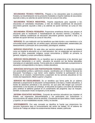 SECUNDARIA TÉCNICA FORESTAL. Prepara a los educandos para la producción
forestal y la industrialización de los productos forestales e imparte materias de secundaria;
equivale a ésta y es además de opción terminal; se cursa en tres años.
SECUNDARIA TÉCNICA INDUSTRIAL. Imparte asignaturas para capacitar a los
educandos en actividades industriales, a más de materias académicas de educación
secundaria general; equivale a ésta y es además de opción terminal; se cursa en tres
años.
SECUNDARIA TÉCNICA PESQUERA. Proporciona enseñanza técnica que prepara al
educando para la recolección e industrialización de recursos marinos y lacustres, e
imparte materias académicas de educación secundaria general; equivale a ésta y es
también de opción terminal; se cursa en tres años.
SERVICIO. En una institución son los beneficios que ésta brinda a sus miembros o a la
comunidad social; pueden ser, en ambos casos, servicios profesionales, asistenciales (de
asesoramiento o promoción de la comunidad), psicológicos, etcétera.
SERVICIO EDUCATIVO. En esta obra, por servicio educativo se entiende la manera
como se imparte la educación en un nivel educativo. Así, en preescolar son servicios el
jardín de niños, preescolar indígena, cursos comunitarios y CENDI; en primaria, la
general, indígena y cursos comunitarios; etcétera.
SERVICIO ESCOLARIZADO. Es un beneficio que se proporciona a los alumnos que
concurren diariamente a un centro educativo de acuerdo con las fechas laborables
marcadas en el calendario escolar. Forma parte de un sistema destinado a proporcionar la
educación correspondiente a los tipos y niveles educativos.
SERVICIOS ESTATALES CON PARTICIPACIÓN FEDERAL. Se refiere a las escuelas
con personalidad jurídica y patrimonio propios, coordinados por el Sistema Nacional de
Educación Tecnológica y que tienen como objetivo fomentar la participación de los
Estados en el creación, mantenimiento y expansión de los servicios educativos en los
niveles de Capacitación, Medio superior y Superior.
SERVICIO NO ESCOLARIZADO. Es un beneficio que forma parte de un sistema
destinado a proporcionar la educación correspondiente a los tipos y niveles educativos, a
través de asesorías periódicas a los alumnos, sin que para ello tengan que concurrir
diariamente a una escuela; sin embargo, el educando se sujeta a una serie de exámenes
para certificar el adelanto gradual en el cumplimiento del programa; aquí se incluyen,
también, la educación inicial, la especial y la de adultos.
SISTEMA EDUCATIVO NACIONAL. Conjunto de servicios educativos que imparten el
Estado, sus organismos descentralizados y los particulares con autorización o
reconocimiento de valides oficial de estudios. Comprende los tipos básico, medio superior
y superior, en sus modalidades escolar, mixta y no escolar.
SOSTENIMIENTO. Con este concepto se identifica la fuente que proporciona los
recursos financieros para el funcionamiento del centro de trabajo. En el sistema de
Centros de Trabajo se utilizan los sostenimientos federal, estatal y particular.
 