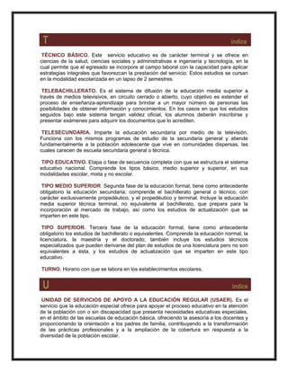 T índice
TÉCNICO BÁSICO. Este servicio educativo es de carácter terminal y se ofrece en
ciencias de la salud, ciencias sociales y administrativas e ingeniería y tecnología, en la
cual permite que el egresado se incorpore al campo laboral con la capacidad para aplicar
estrategias integrales que favorezcan la prestación del servicio. Estos estudios se cursan
en la modalidad escolarizada en un lapso de 2 semestres.
TELEBACHILLERATO. Es el sistema de difusión de la educación media superior a
través de medios televisivos, en circuito cerrado o abierto, cuyo objetivo es extender el
proceso de enseñanza-aprendizaje para brindar a un mayor número de personas las
posibilidades de obtener información y conocimientos. En los casos en que los estudios
seguidos bajo este sistema tengan validez oficial, los alumnos deberán inscribirse y
presentar exámenes para adquirir los documentos que lo acrediten.
TELESECUNDARIA. Imparte la educación secundaria por medio de la televisión.
Funciona con los mismos programas de estudio de la secundaria general y atiende
fundamentalmente a la población adolescente que vive en comunidades dispersas, las
cuales carecen de escuela secundaria general o técnica.
TIPO EDUCATIVO. Etapa o fase de secuencia completa con que se estructura el sistema
educativo nacional. Comprende los tipos básico, medio superior y superior, en sus
modalidades escolar, mixta y no escolar.
TIPO MEDIO SUPERIOR. Segunda fase de la educación formal; tiene como antecedente
obligatorio la educación secundaria; comprende el bachillerato general o técnico, con
carácter exclusivamente propedéutico, y el propedéutico y terminal. Incluye la educación
media superior técnica terminal, no equivalente al bachillerato, que prepara para la
incorporación al mercado de trabajo, así como los estudios de actualización que se
imparten en este tipo.
TIPO SUPERIOR. Tercera fase de la educación formal; tiene como antecedente
obligatorio los estudios de bachillerato o equivalentes. Comprende la educación normal, la
licenciatura, la maestría y el doctorado; también incluye los estudios técnicos
especializados que pueden derivarse del plan de estudios de una licenciatura pero no son
equivalentes a ésta, y los estudios de actualización que se imparten en este tipo
educativo.
TURNO. Horario con que se labora en los establecimientos escolares.
U índice
UNIDAD DE SERVICIOS DE APOYO A LA EDUCACIÓN REGULAR (USAER). Es el
servicio que la educación especial ofrece para apoyar el proceso educativo en la atención
de la población con o sin discapacidad que presenta necesidades educativas especiales,
en el ámbito de las escuelas de educación básica, ofreciendo la asesoría a los docentes y
proporcionando la orientación a los padres de familia, contribuyendo a la transformación
de las prácticas profesionales y a la ampliación de la cobertura en respuesta a la
diversidad de la población escolar.
 