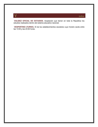V índice
VALIDEZ OFICIAL DE ESTUDIOS. Aceptación que tienen en toda la República los
estudios realizados dentro del sistema educativo nacional.
VESPERTINO (TURNO). El de los establecimientos escolares cuyo horario oscila entre
las 13:00 y las 23:00 horas.
 