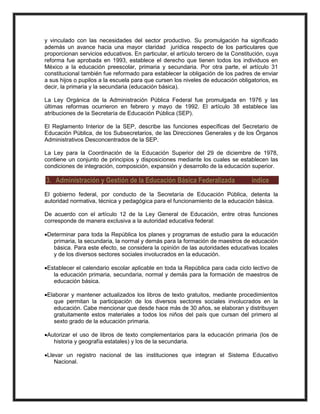 y vinculado con las necesidades del sector productivo. Su promulgación ha significado
además un avance hacia una mayor claridad jurídica respecto de los particulares que
proporcionan servicios educativos. En particular, el artículo tercero de la Constitución, cuya
reforma fue aprobada en 1993, establece el derecho que tienen todos los individuos en
México a la educación preescolar, primaria y secundaria. Por otra parte, el artículo 31
constitucional también fue reformado para establecer la obligación de los padres de enviar
a sus hijos o pupilos a la escuela para que cursen los niveles de educación obligatorios, es
decir, la primaria y la secundaria (educación básica).
La Ley Orgánica de la Administración Pública Federal fue promulgada en 1976 y las
últimas reformas ocurrieron en febrero y mayo de 1992. El artículo 38 establece las
atribuciones de la Secretaría de Educación Pública (SEP).
El Reglamento Interior de la SEP, describe las funciones específicas del Secretario de
Educación Pública, de los Subsecretarios, de las Direcciones Generales y de los Órganos
Administrativos Desconcentrados de la SEP.
La Ley para la Coordinación de la Educación Superior del 29 de diciembre de 1978,
contiene un conjunto de principios y disposiciones mediante los cuales se establecen las
condiciones de integración, composición, expansión y desarrollo de la educación superior.
3. Administración y Gestión de la Educación Básica Federalizada índice
El gobierno federal, por conducto de la Secretaría de Educación Pública, detenta la
autoridad normativa, técnica y pedagógica para el funcionamiento de la educación básica.
De acuerdo con el artículo 12 de la Ley General de Educación, entre otras funciones
corresponde de manera exclusiva a la autoridad educativa federal:
Determinar para toda la República los planes y programas de estudio para la educación
primaria, la secundaria, la normal y demás para la formación de maestros de educación
básica. Para este efecto, se considera la opinión de las autoridades educativas locales
y de los diversos sectores sociales involucrados en la educación.
Establecer el calendario escolar aplicable en toda la República para cada ciclo lectivo de
la educación primaria, secundaria, normal y demás para la formación de maestros de
educación básica.
Elaborar y mantener actualizados los libros de texto gratuitos, mediante procedimientos
que permitan la participación de los diversos sectores sociales involucrados en la
educación. Cabe mencionar que desde hace más de 30 años, se elaboran y distribuyen
gratuitamente estos materiales a todos los niños del país que cursan del primero al
sexto grado de la educación primaria.
Autorizar el uso de libros de texto complementarios para la educación primaria (los de
historia y geografía estatales) y los de la secundaria.
Llevar un registro nacional de las instituciones que integran el Sistema Educativo
Nacional.
 