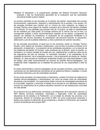 Realizar la planeación y la programación globales del Sistema Educativo Nacional,
evaluarlo y fijar los lineamientos generales de la evaluación que las autoridades
educativas locales quieran realizar.
La primera autoridad en las escuelas es el director del plantel, responsable del correcto
funcionamiento, organización, operación y administración de la escuela y sus anexos. En
las escuelas primarias que cuentan con un mínimo de cinco maestros, se integra un
Consejo Técnico como órgano de carácter consultivo de la dirección del plantel, presidido
por el director. En los planteles que incluyen más de 12 grupos, se elige un representante
de los maestros por cada grado. El Consejo sesiona por lo menos una vez al mes y le
corresponde analizar y hacer recomendaciones respecto de los planes y programas de
estudio; los métodos de enseñanza; la evaluación de los programas tendientes a la
superación del servicio educativo; la capacitación del personal docente; la adquisición,
elaboración y uso de auxiliares didácticos, y otras cuestiones de carácter educativo.
En las escuelas secundarias, al igual que en las primarias, existe un Consejo Técnico
Escolar, como órgano de consulta y colaboración, cuya función es auxiliar al director en la
planeación, el desarrollo y la evaluación de las actividades educativas y en la solución de
los problemas del plantel. El Consejo está constituido por el director, quien lo preside, un
secretario y un número variable de vocales (el o los subdirectores, un jefe por cada una de
las asignaturas del plan de estudios, un orientador educativo y los presidentes de la
sociedad de alumnos, de la cooperativa escolar, y de la asociación de padres de familia).
Además, en cada escuela se constituyen academias locales por cada especialidad o área
de trabajo, para tratar exclusivamente los asuntos de carácter técnico-pedagógico. Las
academias están integradas por la totalidad del personal de una especialidad o área de
trabajo.
El control administrativo y técnico-pedagógico de las escuelas primarias y secundarias, es
coordinado por las dependencias educativas de los gobiernos federal y estatales, a través
de diversas instancias y por las autoridades escolares.
En las zonas escolares, los supervisores e inspectores, cumplen funciones de vigilancia de
carácter técnico-pedagógica y administrativa, así como de enlace entre las autoridades
educativas y las escolares. Los supervisores deben conocer las necesidades educativas de
la comunidad, organizar y promover el trabajo de la escuela en sus diferentes aspectos y
vincular los lineamientos de la política educativa nacional con las realizaciones concretas
de cada plantel.
En el ejercicio de sus atribuciones normativas y de integración de la educación nacional, la
SEP celebra reuniones periódicas -nacionales y regionales- entre las autoridades
educativas de los estados y la Federación, con el objeto de articular las acciones y los
programas, difundir la normativa que emite la SEP, así como proporcionar asesorías y
apoyos que mejoren el desarrollo de los programas y recabar la información que sustenta
la toma de decisiones de la propia SEP.
 
