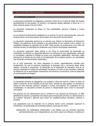 4. Estructura del sistema educativo índice
4.1 La educación preescolar
La educación preescolar es obligatoria y atiende a niños de 4 y 5 años de edad. Se imparte
generalmente en tres grados. El primero y el segundo grados atienden a niños de 3 y 4
años; el tercer grado a los de 5 años.
La educación preescolar se ofrece en tres modalidades: general, indígena y cursos
comunitarios.
La Ley General de Educación establece en su artículo 37 que el nivel preescolar, junto con
el de primaria y el de secundaria, forma parte de la educación de tipo básico.
La educación preescolar general es un servicio que ofrecen la Secretaría de Educación
Pública, los gobiernos de los estados y los particulares en los medios rural y urbano. La
modalidad indígena es atendida por la SEP. Este servicio se proporciona a los niños de
diversas etnias y es atendida por profesores que conocen las lenguas respectivas.
La educación preescolar debe ofrecer a los niños la oportunidad de desarrollar su
creatividad, de afianzar su seguridad afectiva y la confianza en sus capacidades, estimular
su curiosidad y efectuar el trabajo en grupo con propósitos deliberados. Asimismo, debe
aprovechar el interés de los niños en la exploración de la palabra escrita y en actividades
que fomenten el razonamiento matemático.
En el nivel preescolar, los niños adquieren la noción, aparentemente sencilla pero
fundamental, de que la escritura representa al lenguaje oral y comunica ideas sobre
objetos, acciones y situaciones. El desarrollo de la capacidad de expresión oral es un
recurso invaluable en todas las actividades humanas y no sólo en las escolares. Además,
se relaciona con el aprendizaje comprensivo de la lectura y la escritura, pues la capacidad
de comunicación es integral.
4.2 Educación primaria
La educación primaria es obligatoria y se imparte a niños de entre 6 y hasta 14 años de
edad; la duración de los estudios es de seis años- dividida en seis grados. La primaria se
ofrece en tres servicios: general, indígena y cursos comunitarios. En cualquiera de sus
modalidades, la educación primaria es previa e indispensable para cursar la educación
secundaria.
De acuerdo con las atribuciones que le confiere la Ley General de Educación, la SEP
establece los planes y programas de estudio para la educación primaria; su observancia es
de carácter nacional y general para todos los establecimientos escolares, públicos y
privados.
Las asignaturas que se imparten en la primaria tienen como propósito organizar la
enseñanza y el aprendizaje de contenidos básicos, para que los niños:
Desarrollen las habilidades intelectuales y los hábitos que les permitan aprender
permanentemente y con independencia, así como actuar con eficacia e iniciativa en
 