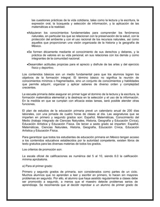 las cuestiones prácticas de la vida cotidiana, tales como la lectura y la escritura, la
expresión oral, la búsqueda y selección de información, y la aplicación de las
matemáticas a la realidad.
Adquieran los conocimientos fundamentales para comprender los fenómenos
naturales, en particular los que se relacionan con la preservación de la salud, con la
protección del ambiente y con el uso racional de los recursos naturales, así como
aquellos que proporcionan una visión organizada de la historia y la geografía de
México.
Se formen éticamente mediante el conocimiento de sus derechos y deberes, y la
práctica de valores en su vida personal, en sus relaciones con los demás y como
integrantes de la comunidad nacional.
Desarrollen actitudes propicias para el aprecio y disfrute de las artes y del ejercicio
físico y deportivo.
Los contenidos básicos son un medio fundamental para que los alumnos logren los
objetivos de la formación integral. El término básico no significa la reunión de
conocimientos mínimos o fragmentados, sino un conjunto de conocimientos y habilidades
que permite adquirir, organizar y aplicar saberes de diverso orden y complejidad
crecientes.
La escuela primaria debe asegurar en primer lugar el dominio de la lectura y la escritura, la
formación matemática elemental y la destreza en la selección y el uso de la información.
En la medida en que se cumplan con eficacia estas tareas, será posible atender otras
funciones.
El plan de estudios de la educación primaria prevé un calendario anual de 200 días
laborales, con una jornada de cuatro horas de clases al día. Las asignaturas que se
imparten en primero y segundo grados son: Español, Matemáticas, Conocimiento del
Medio (trabajo integrado de Ciencias Naturales, Historia, Geografía y Educación Cívica),
Educación Artística y Educación Física. De tercer a sexto grado se imparten: Español,
Matemáticas, Ciencias Naturales, Historia, Geografía, Educación Cívica, Educación
Artística y Educación Física.
Para garantizar que todos los estudiantes de educación primaria en México tengan acceso
a los contenidos educativos establecidos por la autoridad competente, existen libros de
texto gratuitos para las diversas materias de todos los grados.
Los criterios de promoción son:
La escala oficial de calificaciones es numérica del 5 al 10, siendo 6.0 la calificación
mínima aprobatoria.
a) Para el primer grado:
Primero y segundo grados de primaria, son considerados como partes de un ciclo.
Muchos alumnos que no aprenden a leer y escribir en primero, lo hacen sin mayores
problemas en segundo. Por ello, el alumno que haya asistido regularmente a clases debe
ser promovido a segundo, a menos que el maestro detecte problemas serios de
aprendizaje. Se recomienda que al decidir reprobar a un alumno de primer grado de
 