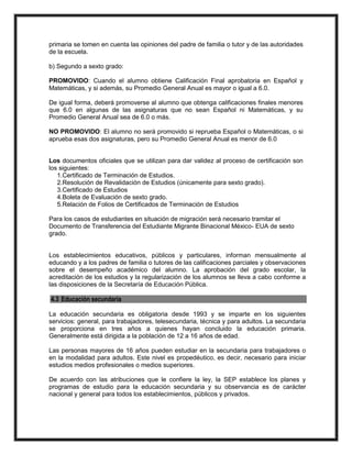 primaria se tomen en cuenta las opiniones del padre de familia o tutor y de las autoridades
de la escuela.
b) Segundo a sexto grado:
PROMOVIDO: Cuando el alumno obtiene Calificación Final aprobatoria en Español y
Matemáticas, y si además, su Promedio General Anual es mayor o igual a 6.0.
De igual forma, deberá promoverse al alumno que obtenga calificaciones finales menores
que 6.0 en algunas de las asignaturas que no sean Español ni Matemáticas, y su
Promedio General Anual sea de 6.0 o más.
NO PROMOVIDO: El alumno no será promovido si reprueba Español o Matemáticas, o si
aprueba esas dos asignaturas, pero su Promedio General Anual es menor de 6.0
Los documentos oficiales que se utilizan para dar validez al proceso de certificación son
los siguientes:
1.Certificado de Terminación de Estudios.
2.Resolución de Revalidación de Estudios (únicamente para sexto grado).
3.Certificado de Estudios
4.Boleta de Evaluación de sexto grado.
5.Relación de Folios de Certificados de Terminación de Estudios
Para los casos de estudiantes en situación de migración será necesario tramitar el
Documento de Transferencia del Estudiante Migrante Binacional México- EUA de sexto
grado.
Los establecimientos educativos, públicos y particulares, informan mensualmente al
educando y a los padres de familia o tutores de las calificaciones parciales y observaciones
sobre el desempeño académico del alumno. La aprobación del grado escolar, la
acreditación de los estudios y la regularización de los alumnos se lleva a cabo conforme a
las disposiciones de la Secretaría de Educación Pública.
4.3 Educación secundaria
La educación secundaria es obligatoria desde 1993 y se imparte en los siguientes
servicios: general, para trabajadores, telesecundaria, técnica y para adultos. La secundaria
se proporciona en tres años a quienes hayan concluido la educación primaria.
Generalmente está dirigida a la población de 12 a 16 años de edad.
Las personas mayores de 16 años pueden estudiar en la secundaria para trabajadores o
en la modalidad para adultos. Este nivel es propedéutico, es decir, necesario para iniciar
estudios medios profesionales o medios superiores.
De acuerdo con las atribuciones que le confiere la ley, la SEP establece los planes y
programas de estudio para la educación secundaria y su observancia es de carácter
nacional y general para todos los establecimientos, públicos y privados.
 
