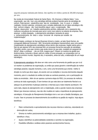 segundo pesquisa realizada pelo Sebrae. Isto significa em média a perda de 285.000 empregos
por ano.
Na revista da Universidade Federal de Santa Maria - RS, Emerson e Gilberto falam: “uma
organização que não tiver uma estratégia definida acabará fazendo parte da estratégia de
outrem. Pode parecer catastrófica esse tipo de constatação, mas é a pura e simples
realidade. Convém salientar, entretanto que a simples elaboração de um plano estratégico não
fará nenhum milagre, não trará benefício algum para a organização. Não
adianta desenvolver um trabalho esteticamente perfeito, elaborado com a assessoria dos
melhores consultores do mercado para servir como mero adorno na estante da empresa. Para
alcançar o efeito desejado, o planejamento estratégico necessita do apoio
e comprometimento de todo o corpo funcional da empresa por ocasião da
implementação”
Robert Kaplan, professor da Harvard Business School e criador, ao lado David Norton, do
consagrado Balanced Scorecard - BSC, ferramenta estratégica imprescindível, para uma gestão
(implantação) do planejamento estratégico eficaz dentro das empresas. Kaplan alerta para o
fato de que apenas 54% das empresas têm um processo formal de execução de estratégia.
"Acredito, porém, que esse número seja ainda menor do que este, revelado em pesquisa da
BSCol", disse o professor - isto em EUA, imagine aqui?. Dissem os mestres da gestão que
América latina, incluindo o Brasil, está em média 10 anos atrasado, se comparados com os
países de primeiro mundo. Segundo ele, é necessário, antes de tudo, a elaboração de um mapa
estratégico.
O planejamento estratégico não deve ser visto como uma ferramenta de gestão que por si só
vá resolver os problemas da organização, ou então que possa garantir a identificação da melhor
estratégia possível, naquele momento, e sim, como uma ferramenta que orienta melhor à
direção no norte que deve seguir, de acordo com as condições e recursos dominantes daquele
momento, pois é o resultado do análise de todas as variáveis possíveis, com a participação de
todos os envolvidos . Além de ser apenas a primeira etapa do PDCL (no processo de melhoria
continua de toda organização). É bom lembrar de que este deve ser totalmente flexível e se
adequar às permanentes mudanças (externas e internas) que a todo instante acontecem. Por
outro lado, depois do planejamento vem a implantação, onde a grande maioria das empresas
falham (por diversos motivos), mas isto não invalida em nada a importância do planejamento
estratégico. A Execução do Planejamento Estratégico tem a ver com a Gestão Estratégica, que
é outra fase no processo de desenvolvimento da excelência na gestão do negócio. Veja alguns
benefícios:

Maior conhecimento e aproveitamento dos recursos internos e externos, redundando em
diminuição de custos;
Orienta no melhor posicionamento estratégico que a empresa deve trabalhar, ajuda a
identificar o foco;
Ajuda a identificar as potencialidades existentes e carentes na organização;
Possibilita reflexões e análises sobre possíveis acontecimentos futuros;

 