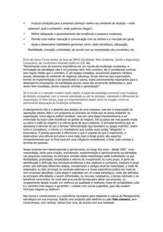 Propicia condições para a empresa conhecer melhor seu ambiente de atuação – onde
estamos?, qual o ambiente?, onde podemos chegar?;
Melhor adequação e aproveitamento das tendências e possíveis mudanças;
Permite uma melhor interação e comunicação com os clientes e o mercado em geral;
Ajuda a desenvolver habilidades gerenciais como: visão estratégica, adequação,
flexibilidade, inovação, criatividade; de acordo com as necessidades dos envolvidos, etc.

Érico da Gama Torres diretor da área de QMSS (Qualidade, Meio Ambiente, Saúde e Segurança)
Corporativa, da Construtora Andrade Gutierrez S/A. diz:
“Reconhecida como de extrema importância em um mundo de mudanças constantes, a
formulação de estratégias não é um processo fácil. Pelo contrário, ele é considerado confuso,
sem regras nítidas que o orientem. É um espaço complexo, envolvendo aspectos mentais,
sociais, demandas do ambiente de negócios, liderança, forças internas das organizações,
formas de implementação e de aprendizado e outros; todos extremamente importantes para o
desempenho empresarial. As estratégias poucas vezes são puramente deliberadas e, para
serem bem-sucedidas, devem associar controle e aprendizado”.
Se o mundo e o mercado mudam muito rápido, é papel da estratégia promover uma mudança
de direção compatível, com a mesma velocidade ou até se anticipar, mantendo o diferencial da
organização. O fator tempo, joga um importantíssimo papel, tanto na criação, como na
permanente adequação as mudanças existentes.
O planejamento não é o desenho dos desejos de uma empresa, mas sim a organização de
aspirações viáveis. Não é um programa ou processo da moda que se possa implantar na
organização, como alguns podem acreditar, mas sim uma etapa importantíssima a ser
vivenciada na busca pela excelência na gestão do negócio. Ele só passa ser real quando muda
ou eleva a visão do negócio e a cultura geral de seus criadores. O principal benefício que se
apresenta é eliminar de vez a famosa “administração tipo bombeiro ou apaga incêndio”, assim
como o comodismo, a inércia e o imediatismo que muitas vezes acaba “afogando” o
empresário. É preciso aprender a diferenciar o que é urgente do que é importante, a
desenvolver uma atitude pró-ativa e uma visão mais a longo prazo; são aspectos
comportamentais que no final exercem uma influência considerável, a final, tudo começa e
termina em pessoas.
Nossa empresa vem desenvolvendo e aprimorando, ao longo dos anos – desde 1987, uma
metodologia, tanto para criação, manutenção, implementação e aprimoramento da estratégia
nas pequenas empresas. As principais virtudes desta metodologia estão sustentadas na sua
flexibilidade, praticidade, simplicidade e retorno do investimento no curto prazo. A partir da
identificação e definição dos principais problemas e dos objetivos a curtíssimo, mediano e longo
prazo; são definidas diferentes etapas, considerando o estágio atual de maturidade, a visão do
empresário ou líder principal, as variáveis externas e a nossa experiência prática em mais de
cem empresas atendidas. Cada etapa é explodida em um mapa estratégico, onde são definidas
as principais dificuldades a serem enfrentadas, os recursos necessários, o tempo estimado e os
benefícios recorrentes. Se você está procurando formas para salvar sua empresa, ou
simplesmente deseja investir em melhoria da qualidade e melhores níveis de rentabilidade, este
é o caminho mais seguro e garantido – cuidado com outras sugestões, pois não existem
fórmulas mágicas ou atalhos!!
Nós temos o conhecimento e a experiência necessária para implantar a cultura do Planejamento
estratégico em sua empresa. Solicite uma proposta pelo telefone ou pelo Fale conosco, sem
compromisso, com certeza, vamos criar uma, de acordo com sua realidade.

 