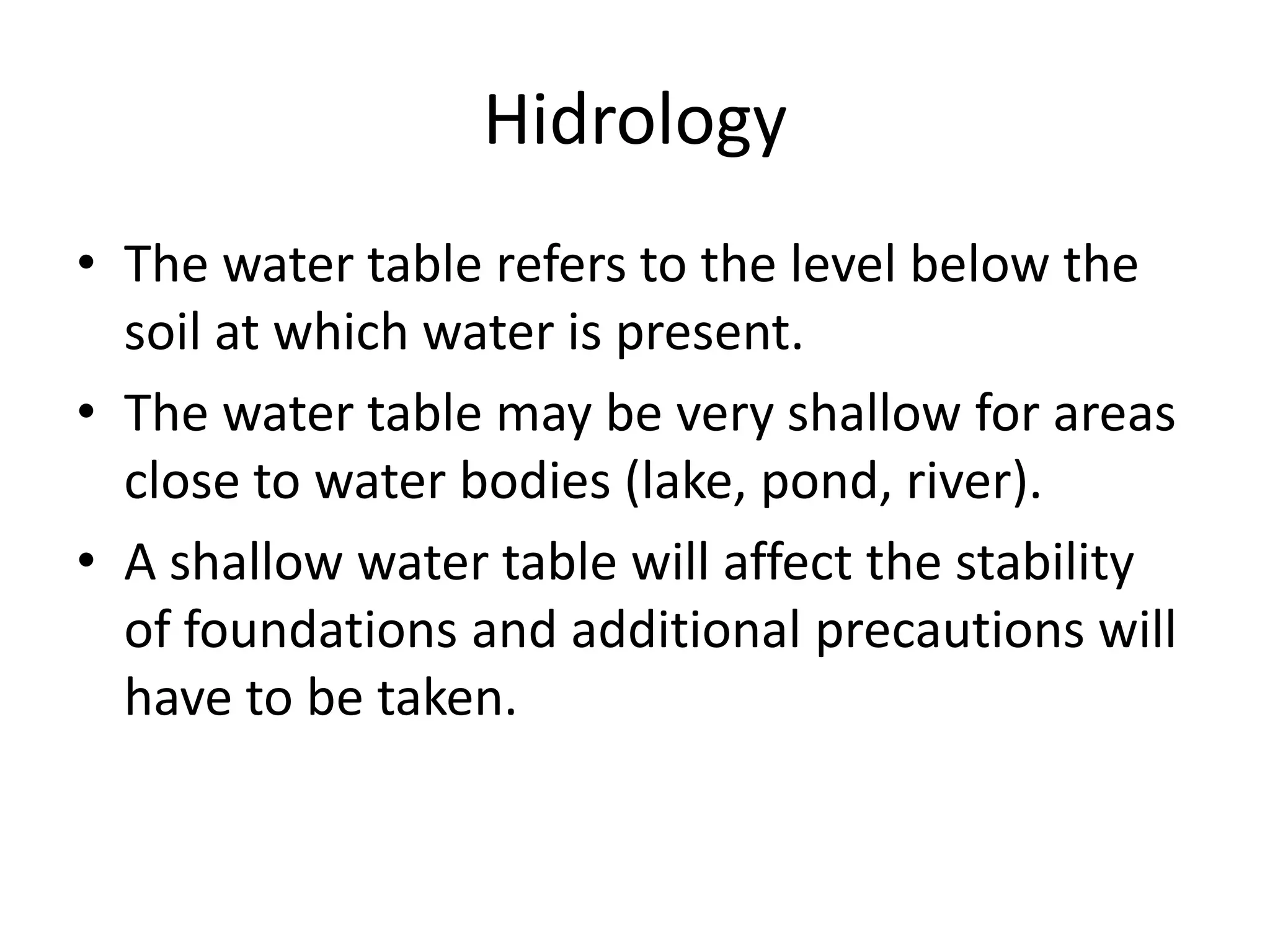 Hidrology
• The water table refers to the level below the
  soil at which water is present.
• The water table may be very shallow for areas
  close to water bodies (lake, pond, river).
• A shallow water table will affect the stability
  of foundations and additional precautions will
  have to be taken.
 