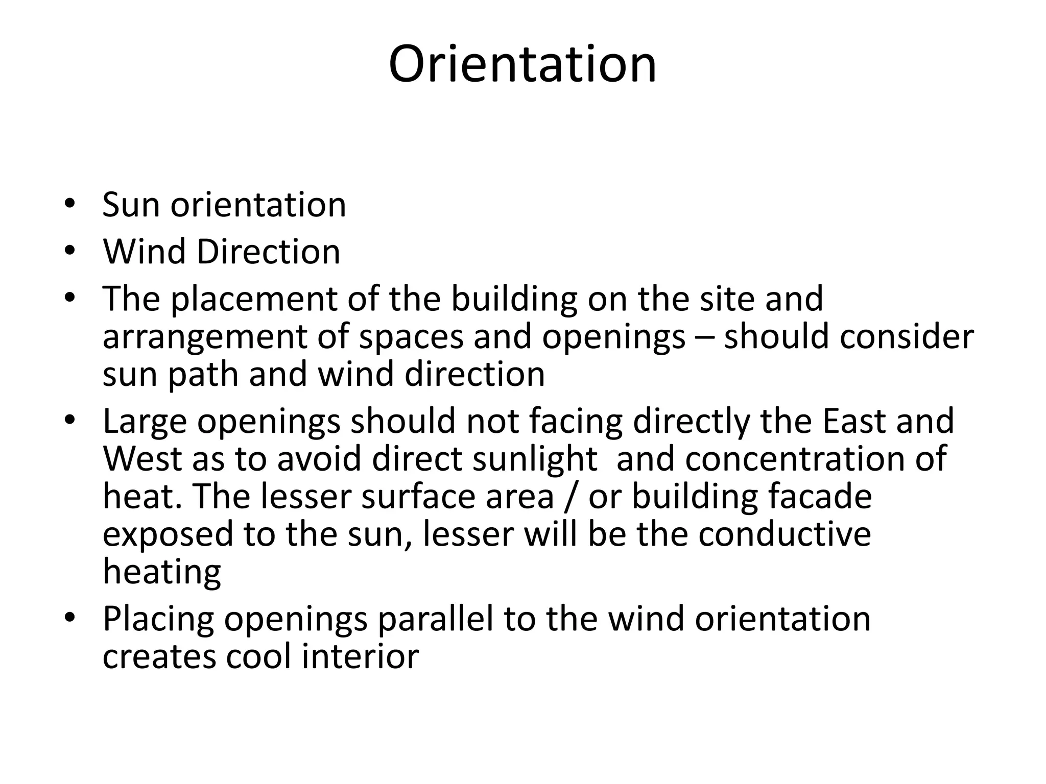 Orientation

• Sun orientation
• Wind Direction
• The placement of the building on the site and
  arrangement of spaces and openings – should consider
  sun path and wind direction
• Large openings should not facing directly the East and
  West as to avoid direct sunlight and concentration of
  heat. The lesser surface area / or building facade
  exposed to the sun, lesser will be the conductive
  heating
• Placing openings parallel to the wind orientation
  creates cool interior
 