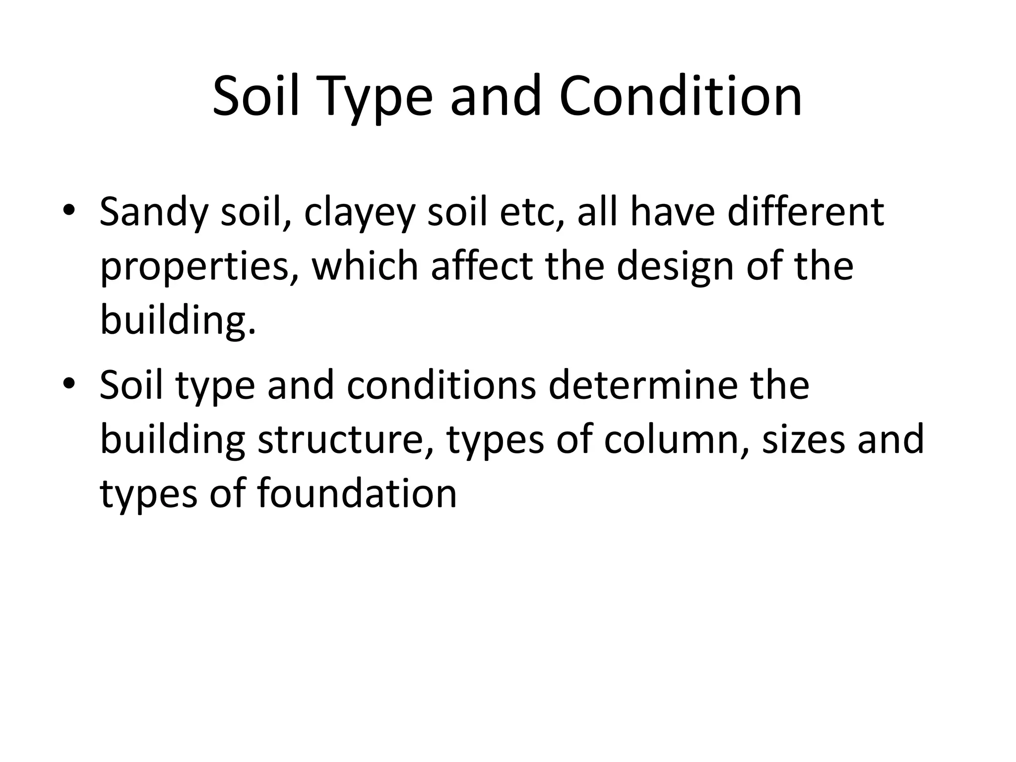 Soil Type and Condition
• Sandy soil, clayey soil etc, all have different
  properties, which affect the design of the
  building.
• Soil type and conditions determine the
  building structure, types of column, sizes and
  types of foundation
 