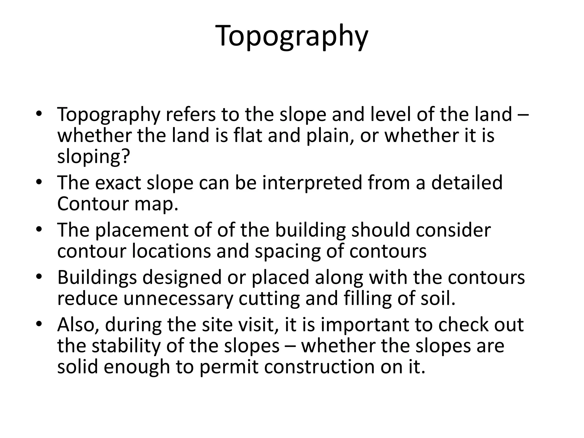 Topography

• Topography refers to the slope and level of the land –
  whether the land is flat and plain, or whether it is
  sloping?
• The exact slope can be interpreted from a detailed
  Contour map.
• The placement of of the building should consider
  contour locations and spacing of contours
• Buildings designed or placed along with the contours
  reduce unnecessary cutting and filling of soil.
• Also, during the site visit, it is important to check out
  the stability of the slopes – whether the slopes are
  solid enough to permit construction on it.
 
