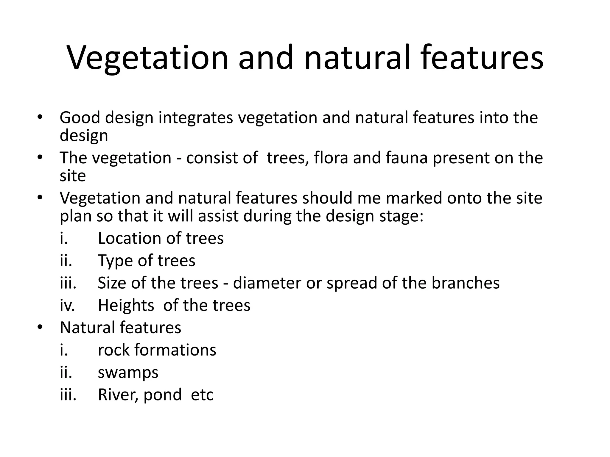 Vegetation and natural features
• Good design integrates vegetation and natural features into the
  design
• The vegetation - consist of trees, flora and fauna present on the
  site
• Vegetation and natural features should me marked onto the site
  plan so that it will assist during the design stage:
  i.   Location of trees
  ii. Type of trees
  iii. Size of the trees - diameter or spread of the branches
  iv. Heights of the trees
• Natural features
  i.   rock formations
  ii. swamps
  iii. River, pond etc
 