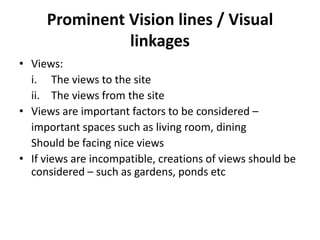 Prominent Vision lines / Visual
               linkages
• Views:
  i. The views to the site
  ii. The views from the site
• Views are important factors to be considered –
  important spaces such as living room, dining
  Should be facing nice views
• If views are incompatible, creations of views should be
  considered – such as gardens, ponds etc
 