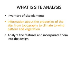 WHAT IS SITE ANALYSIS
• Inventory of site elements
• Information about the properties of the
  site, from topography to climate to wind
  pattern and vegetation
• Analyze the features and incorporate them
  into the design
 