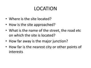LOCATION
• Where is the site located?
• How is the site approached?
• What is the name of the street, the road etc
  on which the site is located?
• How far away is the major junction?
• How far is the nearest city or other points of
  interests
 