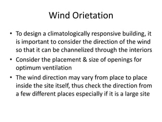 Wind Orietation
• To design a climatologically responsive building, it
  is important to consider the direction of the wind
  so that it can be channelized through the interiors
• Consider the placement & size of openings for
  optimum ventilation
• The wind direction may vary from place to place
  inside the site itself, thus check the direction from
  a few different places especially if it is a large site
 
