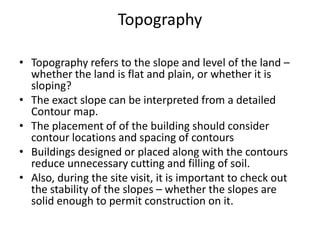 Topography

• Topography refers to the slope and level of the land –
  whether the land is flat and plain, or whether it is
  sloping?
• The exact slope can be interpreted from a detailed
  Contour map.
• The placement of of the building should consider
  contour locations and spacing of contours
• Buildings designed or placed along with the contours
  reduce unnecessary cutting and filling of soil.
• Also, during the site visit, it is important to check out
  the stability of the slopes – whether the slopes are
  solid enough to permit construction on it.
 