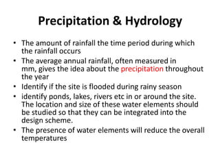 Precipitation & Hydrology
• The amount of rainfall the time period during which
  the rainfall occurs
• The average annual rainfall, often measured in
  mm, gives the idea about the precipitation throughout
  the year
• Identify if the site is flooded during rainy season
• identify ponds, lakes, rivers etc in or around the site.
  The location and size of these water elements should
  be studied so that they can be integrated into the
  design scheme.
• The presence of water elements will reduce the overall
  temperatures
 