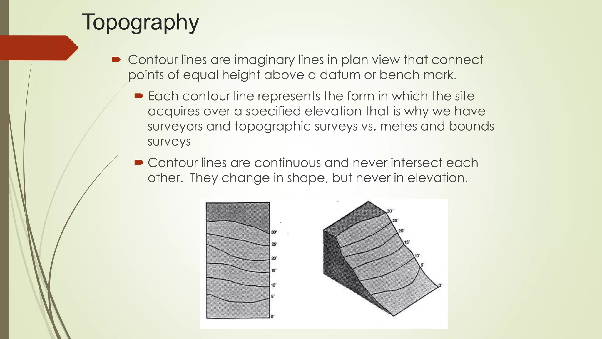 Topography
 Contour lines are imaginary lines in plan view that connect
points of equal height above a datum or bench mark.
 Each contour line represents the form in which the site
acquires over a specified elevation that is why we have
surveyors and topographic surveys vs. metes and bounds
surveys
 Contour lines are continuous and never intersect each
other. They change in shape, but never in elevation.
 