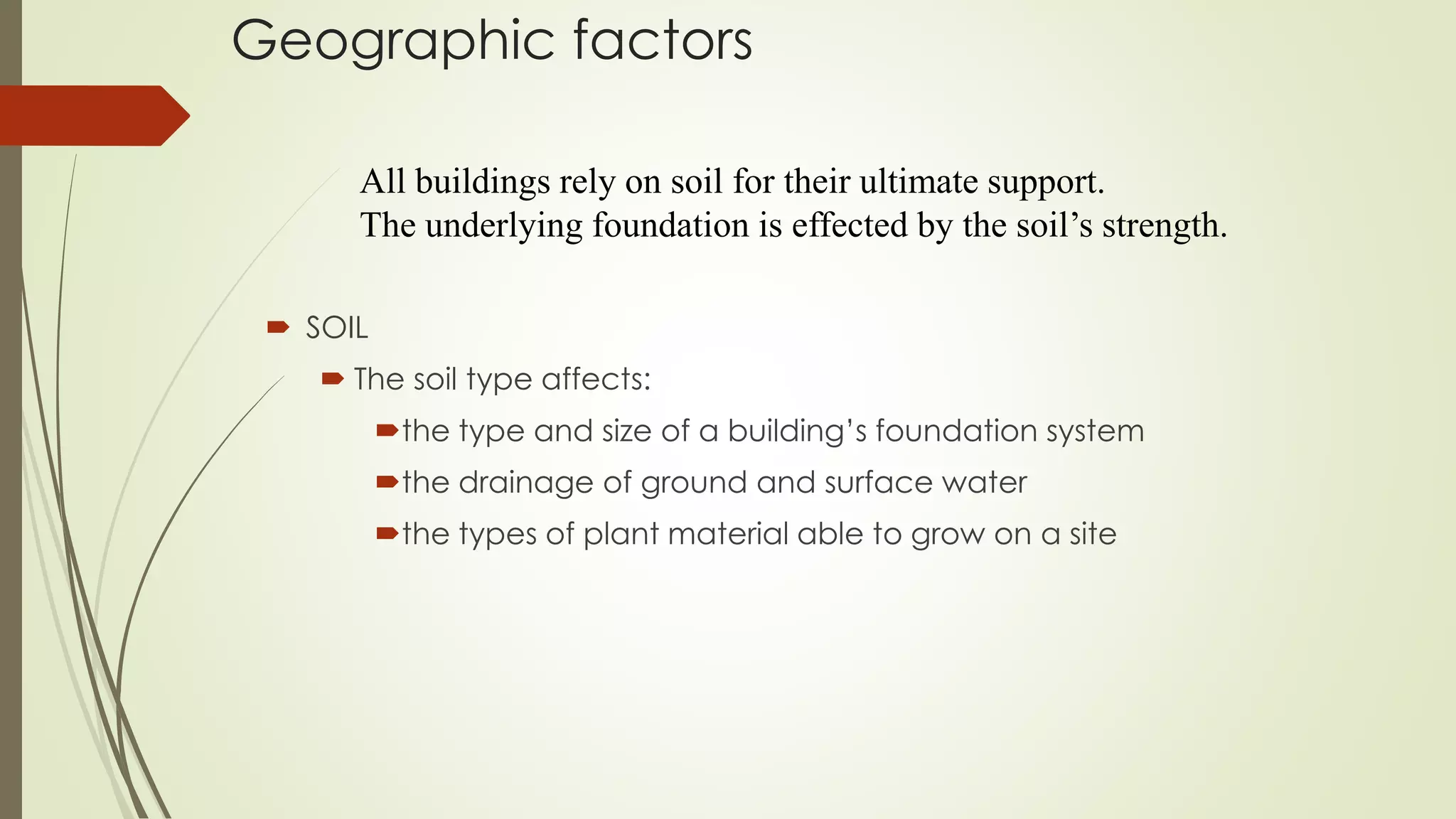 Geographic factors
 SOIL
 The soil type affects:
the type and size of a building’s foundation system
the drainage of ground and surface water
the types of plant material able to grow on a site
All buildings rely on soil for their ultimate support.
The underlying foundation is effected by the soil’s strength.
 