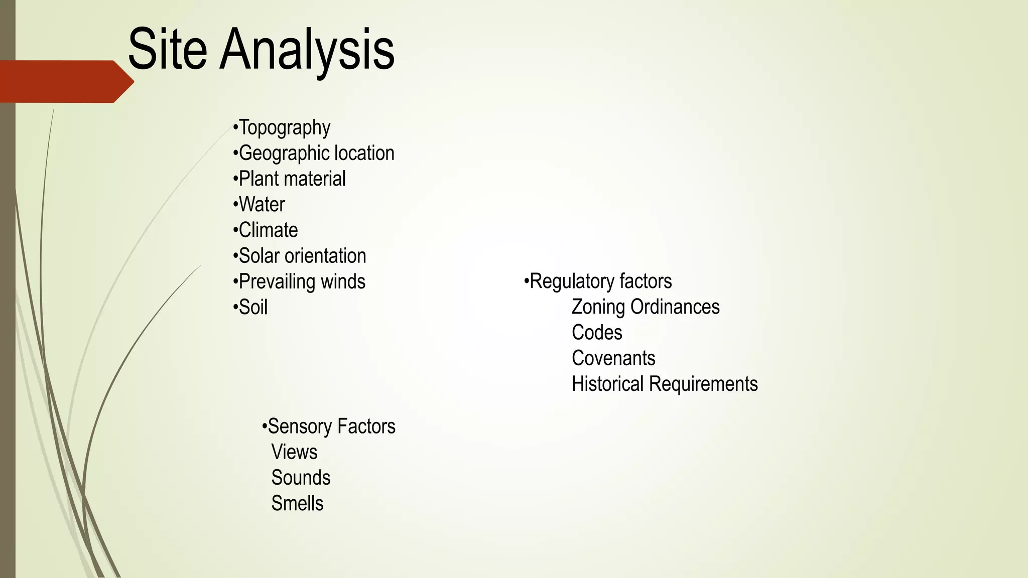 Site Analysis
•Topography
•Geographic location
•Plant material
•Water
•Climate
•Solar orientation
•Prevailing winds
•Soil
•Regulatory factors
Zoning Ordinances
Codes
Covenants
Historical Requirements
•Sensory Factors
Views
Sounds
Smells
 