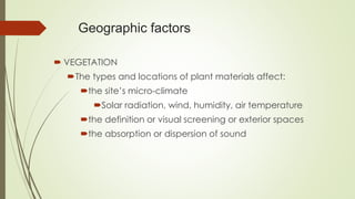 Geographic factors
 VEGETATION
The types and locations of plant materials affect:
the site’s micro-climate
Solar radiation, wind, humidity, air temperature
the definition or visual screening or exterior spaces
the absorption or dispersion of sound
 