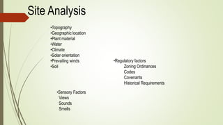 Site Analysis
•Topography
•Geographic location
•Plant material
•Water
•Climate
•Solar orientation
•Prevailing winds
•Soil
•Regulatory factors
Zoning Ordinances
Codes
Covenants
Historical Requirements
•Sensory Factors
Views
Sounds
Smells
 